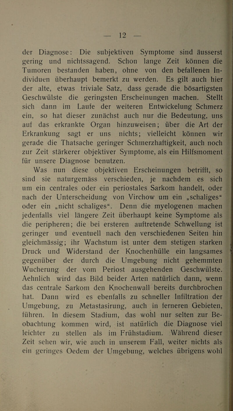 der Diagnose: Die subjektiven Symptome sind äusserst gering und nichtssagend. Schon lange Zeit können die Tumoren bestanden haben, ohne von den befallenen In¬ dividuen überhaupt bemerkt zu werden. Es gilt auch hier der alte, etwas triviale Satz, dass gerade die bösartigsten Geschwülste die geringsten Erscheinungen machen. Stellt sich dann im Laufe der weiteren Entwickelung Schmerz ein, so hat dieser zunächst auch nur die Bedeutung, uns auf das erkrankte Organ hinzuweisen; über die Art der Erkrankung sagt er uns nichts; vielleicht können wir gerade die Thatsache geringer Schmerzhaftigkeit, auch noch zur Zeit stärkerer objektiver Symptome, als ein Hilfsmoment für unsere Diagnose benutzen. Was nun diese objektiven Erscheinungen betrifft, so sind sie naturgemäss verschieden, je nachdem es sich um ein centrales oder ein periostales Sarkom handelt, oder nach der Unterscheidung von Virchow um ein „schaliges“ oder ein „nicht schaliges“. Denn die myelogenen machen jedenfalls viel längere Zeit überhaupt keine Symptome als die peripheren; die bei ersteren auftretende Schwellung ist i geringer und eventuell nach den verschiedenen Seiten hin j gleichmässig; ihr Wachstum ist unter dem stetigen starken Druck und Widerstand der Knochenhülle ein langsames ' gegenüber der durch die Umgebung nicht gehemmten Wucherung der vom Periost ausgehenden Geschwülste. Aehnlich wird das Bild beider Arten natürlich dann, wenn das centrale Sarkom den Knochenwall bereits durchbrochen hat. Dann wird es ebenfalls zu schneller Infiltration der Umgebung, zu Metastasirung, auch in ferneren Gebieten, führen, ln diesem Stadium, das wohl nur selten zur Be¬ obachtung kommen wird, ist natürlich die Diagnose viel leichter zu stellen als im Frühstadium. Während dieser Zeit sehen wir, wie auch in unserem Fall, weiter nichts als ein geringes Oedem der Umgebung, welches übrigens wohl ;