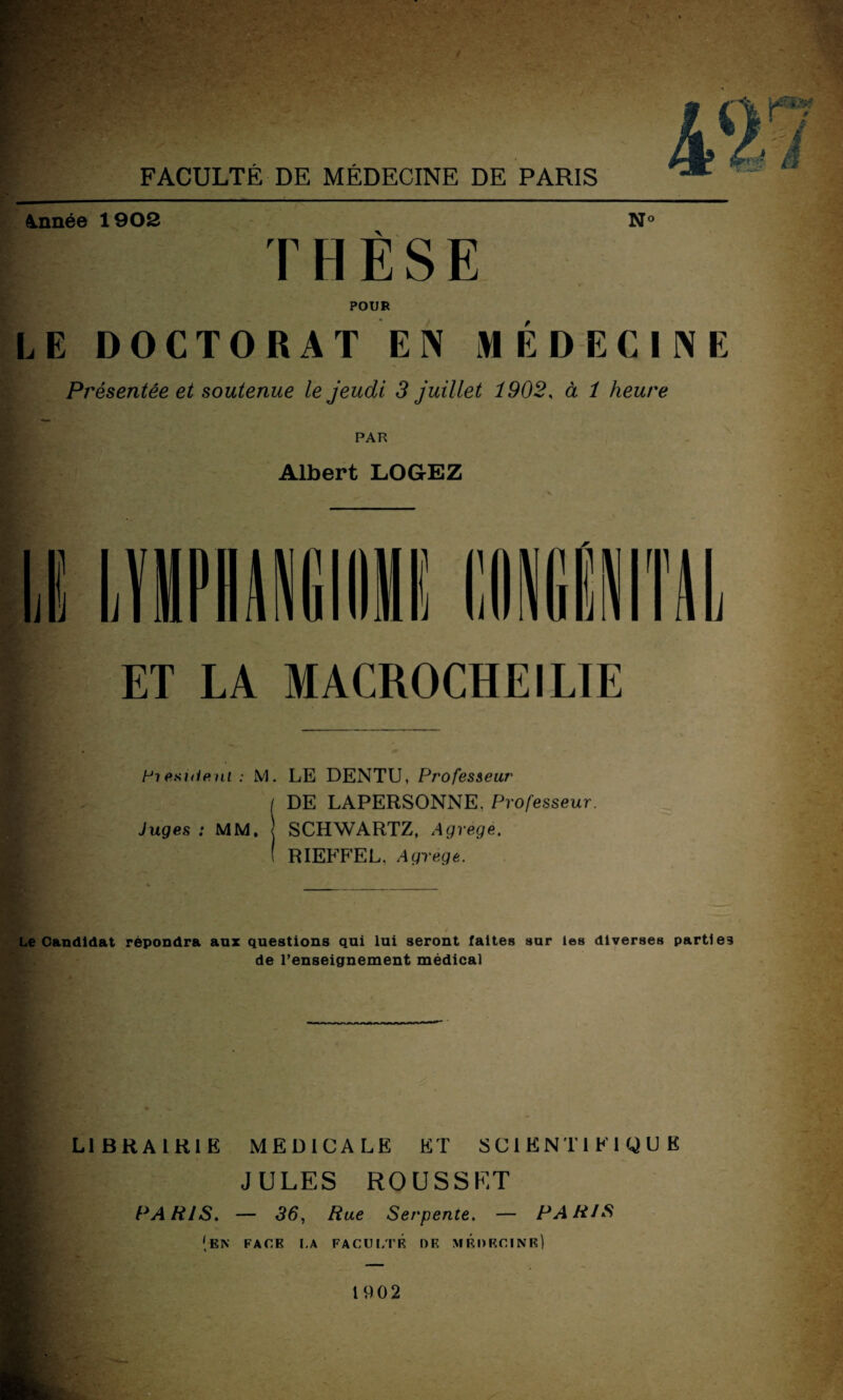 . - FACULTÉ DE MÉDECINE DE PARIS Année 1902 N° THÈSE POUR LE DOCTORAT EN MÉDECINE Présentée et soutenue le jeudi 3 juillet 1902, à 1 heure PAR Albert LOGEZ ET LA MACROCHEILTE Pt esUieni : M. LE DENTU, Professeur ( DE LAPERSONNE. Professeur. Juges : MM. ! SCHWARTZ, Agrégé. ( RIEFFEL. Agrège. Le Candidat répondra aux questions qui lui seront faites sur les diverses parties de l’enseignement médical LIBRAIRIE MEDICALE ET SCIENTIFIQUE JULES ROUSSET PARIS. — 36, Rue Serpente. — PARIS [EN FACE LA FACULTE DK MRDRCINR) 1902