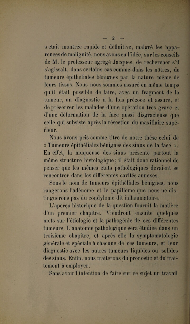 s était montrée rapide et définitive, malgré les appa¬ rences de malignité, nous avons en l’idée, sur les conseils de M. le professeur agrégé Jacques, de rechercher s’il s’agissait, dans certains cas comme dans les nôtres, de tumeurs épithéliales bénignes par la nature même de leurs tissus. Nous nous sommes assuré en même temps qu’il était possible de faire, avec un fragment de la tumeur, un diagnostic à la fois précoce et assuré, et de préserver les malades d’une opération très grave et d’une déformation de la face aussi disgracieuse que celle qui subsiste après la résection du maxillaire supé¬ rieur. Nous avons pris comme titre de notre thèse celui de a Tumeurs épithéliales bénignes des sinus de la face ». En effet, la muqueuse des sinus présente partout la même structure histologique ; il était donc rationnel de penser que les mêmes états pathologiques devaient se rencontrer dans les différentes cavités annexes. Sous le nom de tumeurs épithéliales bénignes, nous rangerons l’adénome et le papillome que nous ne dis¬ tinguerons pas du condylome dit inflammatoire. L’aperçu historique de la question fournit la matière d’un premier chapitre. Viendront ensuite quelques mots sur l’étiologie et la pathogénie de ces différentes tumeurs. L’anatomie pathologique sera étudiée dans un troisième chapitre, et après elle la symptomatologie générale et spéciale à chacune de ces tumeurs, et leur diagnostic avec les autres tumeurs liquides ou solides des sinus. Enfin, nous traiterons du pronostic et du trai¬ tement à employer. Sans avoir l’intention de faire sur ce sujet un travail