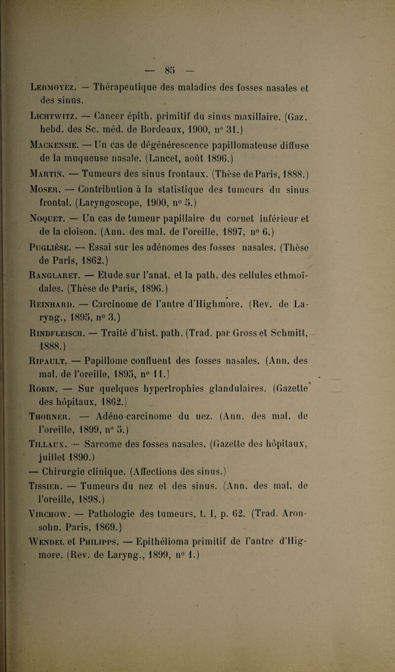 Lermoyez. — Thérapeutique des maladies des fosses nasales et des sinûs. Lichtwitz. — Cancer épith. primitif du sinus maxillaire. (Gaz. hebd. des Sc. méd. de Bordeaux, 1900, n° 31.) Mackensie. —Un cas de dégénérescence papillomateuse dilluse de la muqueuse nasale. (Lancet, août 1896.) Martin. — Tumeurs des sinus frontaux. (Thèse de Paris, 1888.) Moser. — Contribution à la statistique des tumeurs du sinus frontal. (Laryngoscope, 1900, n° 5.) Noquet. — Un cas de tumeur papillaire du cornet inférieur et de la cloison. (Ann. des mal. de l’oreille, 1897, n° 6.) Poglièse. — Essai sur les adénomes des fosses nasales. (Thèse de Paris, 1862.) Ranglaret. — Etude sur l’anat. et la path. des cellules ethmoï- dales. (Thèse de Paris, 1896.) Reinhard. — Carcinome de l’antre d’Highmore. (Rev. de La- ryng., 1895, n° 3.) Rindfleisch. — Traité d’hist. path. (Trad. par Grosset Schmitt, 1888.) Ripault. — Papillome confluent des fosses nasales. (Ann. des mal. de l’oreille, 1895, n° 11.) Robin. — Sur quelques hypertrophies glandulaires. (Gazette des hôpitaux, 1862.) Thorner. — Adéno carcinome du nez. (Ann. des mal. de l’oreille, 1899, n° 5.) Tillaux. — Sarcome des fosses nasales. (Gazette des hôpitaux, juillet 1890.) — Chirurgie clinique. (Affections des sinus.) Tissieii. — Tumeurs du nez et des sinus. (Ann. des mal. de l’oreille, 1898.) Virchow. — Pathologie des tumeurs, t. I, p. 62. (Trad. Aron- sohn. Paris, 1869.) Wendel et Philipps. — Epithélioma primitif de l’antre d’Hig- more. (Rev. de Laryng., 1899, n° 1.)