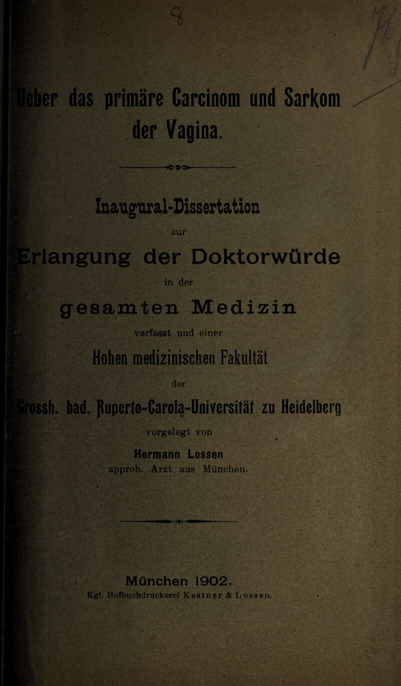 das primäre Carcioom und Sarkom der Vagina. Inaugural-Dissertation zur rlangung der Doktorwürde in der gesamten Medizin verfasst und einer Hohen medizinischen Fakultät der issh. bad. Jtuperto-Carola-Üniversität zu Heidelberg vorgelegt von Hermann Lossen approb. Arzt aus München. ' • München 1902. Kgl. Hofbuchdruckerei Kästner & Lossen.