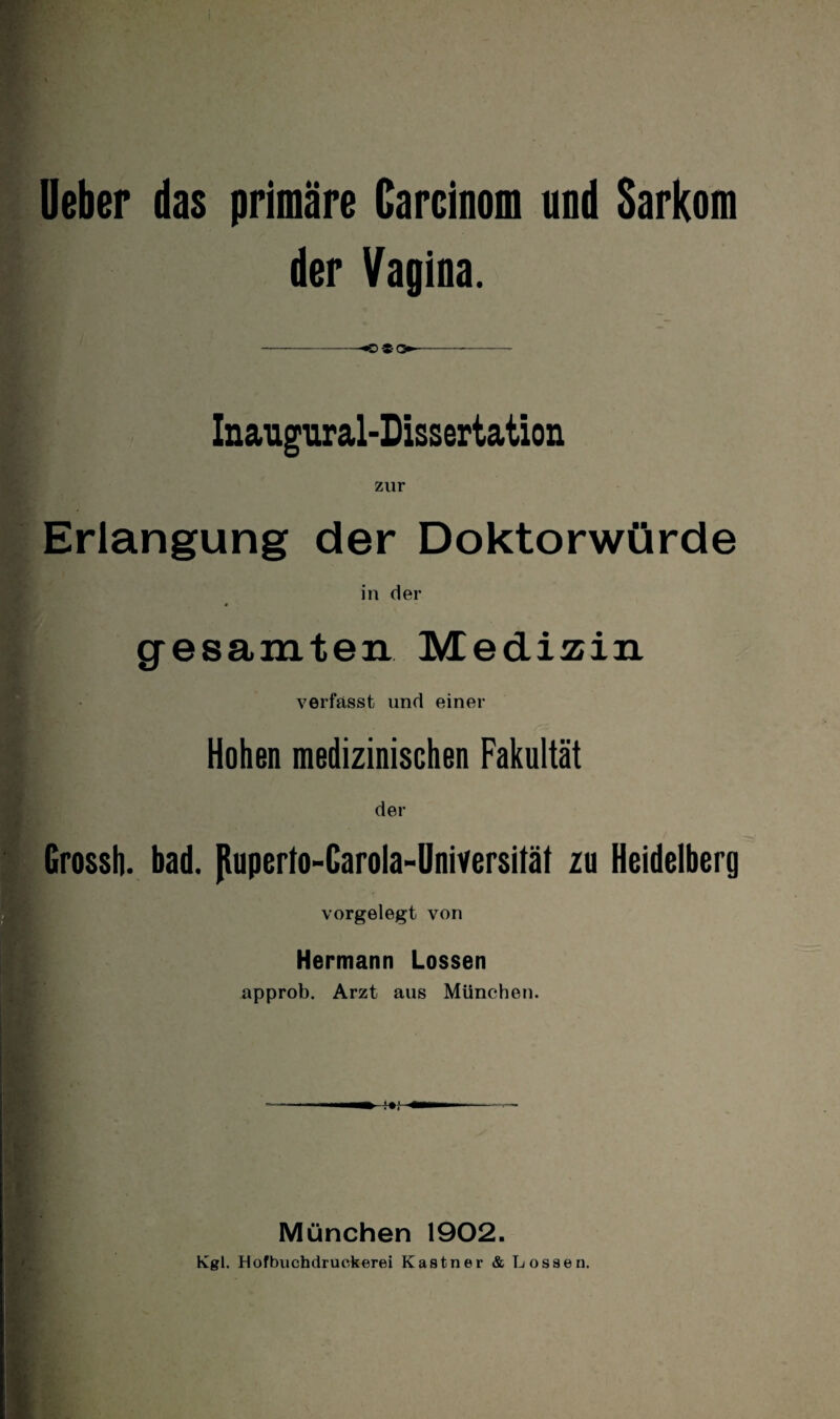 lieber das primäre Carcinom und Sarkom der Vagina. -«og-o»-- Inaugiiral-Dissertation zur Erlangung der Doktorwürde in der gesamten Medizin verfasst und einer Hohen medizinischen Fakultät der Grossh. bad. jtuperto-Garola-Universität zu Heidelberg vorgelegt von Hermann Lossen approb. Arzt aus München. München 1902. Kgl. Hofbuchdruckerei Kästner & Lossen.