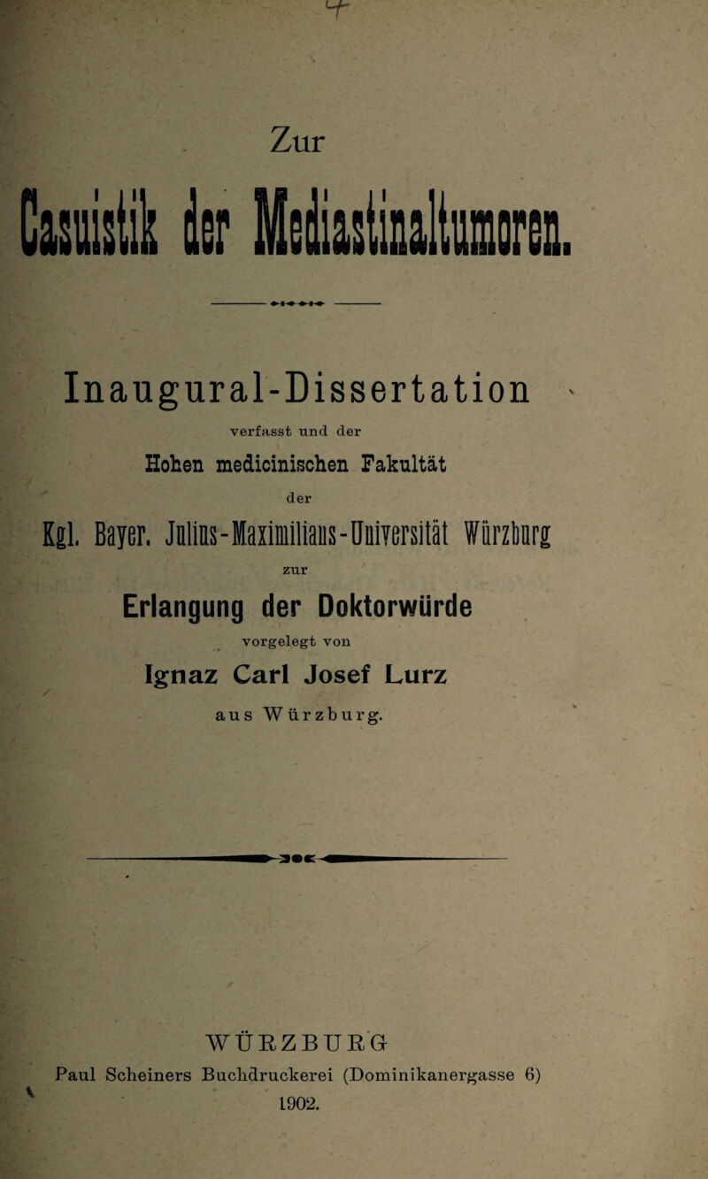 Zur Inaugural-Dissertation * verfasst und der Hohen medicinischen Fakultät der Kgl, Bayer. Julius - Maximilians - Universität Würzbnrg zur Erlangung der Doktorwürde vorgelegt von Ignaz Carl Josef Lurz / aus Würzburg. \ WÜEZBUEG Paul Scheiners Buclidruckerei (Dominikanergasse 6) 1902.