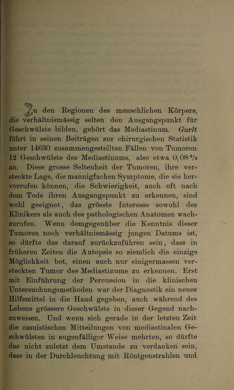 Zu den Regionen des menschlichen Körpers, die verhältnismässig selten den Ausgangspunkt für Geschwülste bilden, gehört das Mediastinum. Gurlt führt in seinen Beiträgen zur chirurgischen Statistik unter 14630 zusammengestellten Fällen von Tumoren 1Geschwülste des Mediastinums, also etwa 0,08 °/o an. Diese grosse Seltenheit der Tumoren, ihre ver¬ steckte Lage, die mannigfachen Symptome, die sie lier- vorrufen können, die Schwierigkeit, auch oft nach dem Tode ihren Ausgangspunkt zu erkennen, sind wohl geeignet, das grösste Interesse sowohl des Klinikers als auch des pathologischen Anatomen wach¬ zurufen. Wenn demgegenüber die Kenntnis dieser Tumoren noch verhältnismässig jungen Datums ist, so dürfte das darauf zurückzuführen sein, dass in früheren Zeiten die Autopsie so ziemlich die einzige Möglichkeit bot, einen auch nur einigermassen ver¬ steckten Tumor -des Mediastinums zu erkennen. Erst mit Einführung der Percussion in die klinischen .Untersuchungsmethoden war der Diagnostik ein neues Hilfsmittel in die Hand gegeben, auch während des Lebens grössere Geschwülste in dieser Gegend nach¬ zuweisen. Und wenn sich gerade in der letzten Zeit die casuistischen Mitteilungen von mediastinalen Ge¬ schwülsten in augenfälliger Weise mehrten, so dürfte das nicht zuletzt dem Umstande zu verdanken sein, dass in der Durchleuchtung mit Röntgenstrahlen und