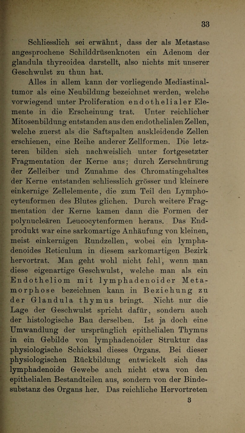 Schliesslich sei erwähnt, dass der als Metastase angesprochene Schilddrüsenknoten ein Adenom der glandula thyreoidea dar stellt, also nichts mit unserer Geschwulst zu thun hat. Alles in allem kann der vorliegende Mediastinal¬ tumor als eine Neubildung bezeichnet werden, welche vorwiegend unter Proliferation endothelialer Ele¬ mente in die Erscheinung trat. Unter reichlicher Mitosenbildung entstanden aus den endothelialen Zellen, welche zuerst als die Saftspalten auskleidende Zellen erschienen, eine Reihe anderer Zellformen. Die letz¬ teren bilden sich nachweislich unter fortgesetzter Fragmentation der Kerne aus; durch Zerschnürung der Zelleiber und Zunahme des Chromatingehaltes der Kerne entstanden schliesslich grösser und kleinere einkernige Zellelemente, die zum Teil den Lympho- cytenformen des Blutes glichen. Durch weitere Frag¬ mentation der Kerne kamen dann die Formen der polynucleären Leucocytenformen heraus. Das End¬ produkt war eine sarkomartige Anhäufung von kleinen, meist einkernigen Kundzellen, wobei ein lympha- denoides Reticulum in diesem sarkomartigen Bezirk hervortrat. Man geht wohl nicht fehl, wenn man diese eigenartige Geschwulst, welche man als ein Endotheliom mit lymphadenoider Meta¬ morphose bezeichnen kann in Beziehung zu der Glandula thymus bringt. Nicht nur die Lage der Geschwulst spricht dafür, sondern auch der histologische Bau derselben. Ist ja doch eine Umwandlung der ursprünglich epithelialen Thymus in ein Gebilde von lymphadenoider Struktur das physiologische Schicksal dieses Organs. Bei dieser physiologischen Rückbildung entwickelt sich das lymphadenoide Gewebe auch nicht etwa von den epithelialen Bestandteilen aus, sondern von der Binde¬ substanz des Organs her. Das reichliche Hervortreten 3