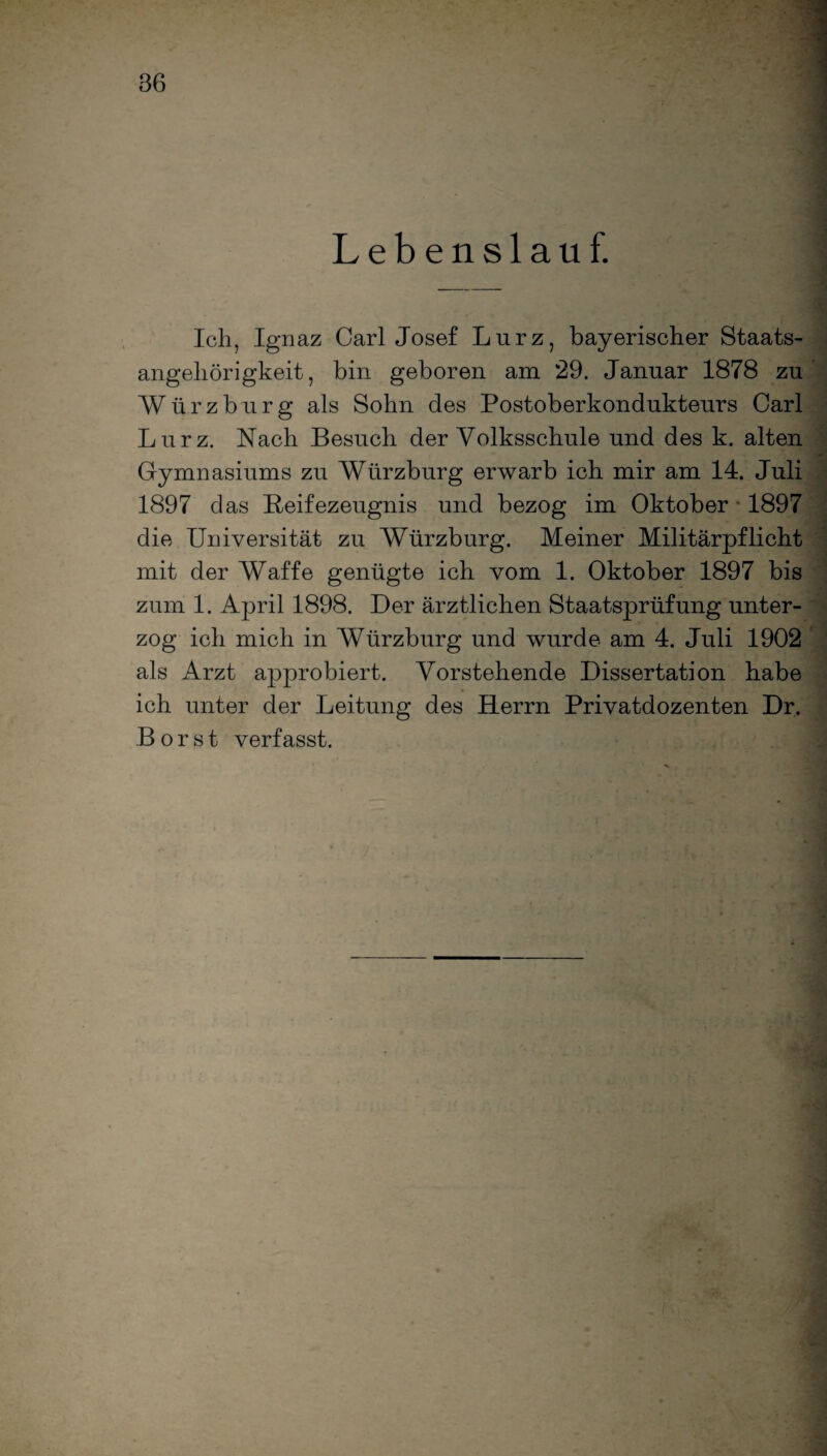 Lebenslauf. Ich, Ignaz Carl Josef Lurz, bayerischer Staats¬ angehörigkeit, bin geboren am 29. Januar 1878 zu Würzburg als Sohn des Postoberkondukteurs Carl Lurz. Nach Besuch der Volksschule und des k. alten Gymnasiums zu Würzburg erwarb ich mir am 14. Juli 1897 das Reifezeugnis und bezog im Oktober 1897 die Universität zu Würzburg. Meiner Militärpflicht mit der Waffe genügte ich vom 1. Oktober 1897 bis zum 1. April 1898. Der ärztlichen Staatsprüfung unter¬ zog ich mich in Würzburg und wurde am 4. Juli 1902 als Arzt approbiert. Vorstehende Dissertation habe ich unter der Leitung des Herrn Privatdozenten Dr. Borst verfasst.