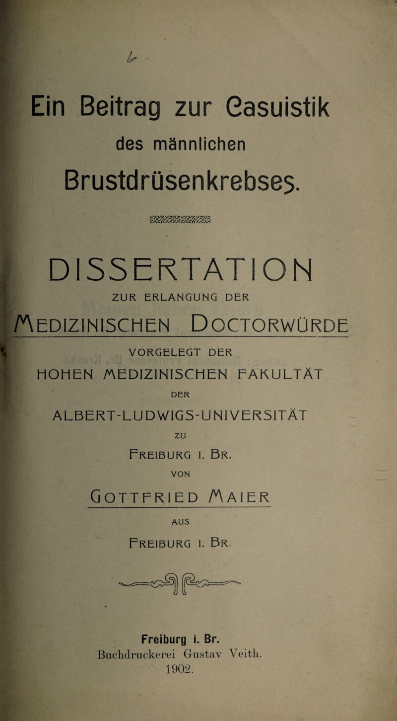 Ein Beitrag zur Casuistik des männlichen Brustdrüsenkrebses. DISSERTATION ZUR ERLANGUNG DER Medizinischen Doctorwürde VORGELEGT DER HOHEN MEDIZINISCHEN FAKULTÄT DER ALBERT-LUDWIGS-UNIVER5ITÄT zu Freiburg i. Br. VON Gottfried Maier Freiburg i. Br. Freiburg i. Br. Buchdruckerei Gustav Veith. 1902.