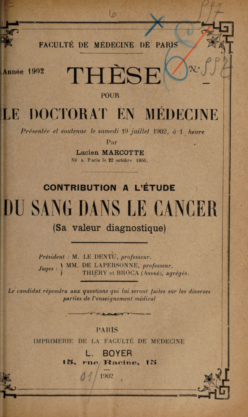 Lp FACULTE DE MÉDECINE DE PARIS Année 1902 THÈSE POUR LE DOCTORAT EN MEDECINE Présentée et soutenue le samedi 19 juillet 1902, à 1 heure . Par Lucien MARCOTTE Né à Paris le 22 octobre 1866. CONTRIBUTION A L’ETUDE DU SANG DANS LE CANCER ‘ t v rr (Sa valeur diagnostique) Président : M. LE DENTU, professeur. Juges : . } MM. DE LAPERSONNE, professeur. ) TH 1ER Y et BROCA (André), agrégés. Le candidat répondra aux guestions gui lui seront faites sur les diverses parties de renseignement médical PARIS IMPRIMERIE DE LA FACULTÉ DE MÉDECINE L. BOYER • K. r-no Ranine, IT> 4-/ 1002