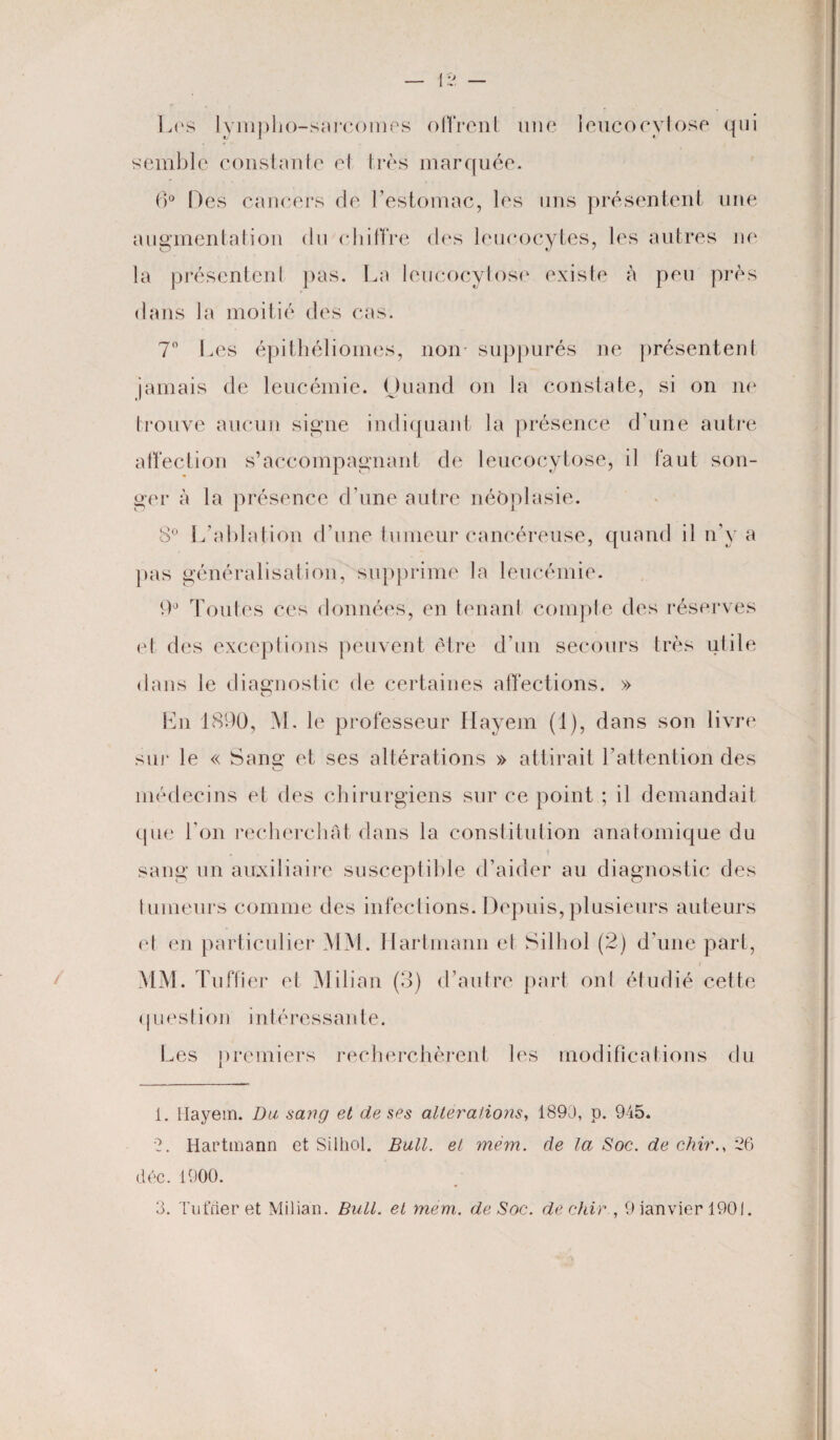 Los lympho-sarcomes offrent une leucocyiose qui semble constante el très marquée. 6° Des cancers cle l’estomac, les uns présentent une augmentation du chiffre des leucocytes, les autres ne la présentenl pas. La leucocyiose existe à peu près dans la moitié des cas. 7° Les épithéliomes, non* suppurés ne présentent jamais de leucémie. Quand on la constate, si on ne trouve aucun signe indiquant la présence d’une autre affection s’accompagnant de leucocytose, il faut son¬ ger à la présence d’une autre néoplasie. 3° L'ablation d’une tumeur cancéreuse, quand il n’y a pas généralisation, supprime la leucémie. 9° Toutes ces données, en tenant compte des réserves et des exceptions peuvent être d’un secours très utile dans le diagnostic de certaines affections. » En 1890, M. le professeur Hayem (1), dans son livre sur le « Sang et ses altérations » attirait l’attention des médecins et des chirurgiens sur ce point ; il demandait que l'on recherchât dans la constitution anatomique du sang un auxiliaire susceptible d’aider au diagnostic des tumeurs comme des infections. Depuis, plusieurs auteurs el en particulier MM. Hartmann et Silhol (2) d’une part, MM. Tuffier et Milian (3) d’autre part ont étudié cette question intéressante. Les premiers recherchèrent les modifications du 1. Hayem. Du sang et de ses alterations, 1890, p. 945. 2. Hartmann et Silhol. Bull, el mèm. de la Soc. de chir26 déc. 1900.
