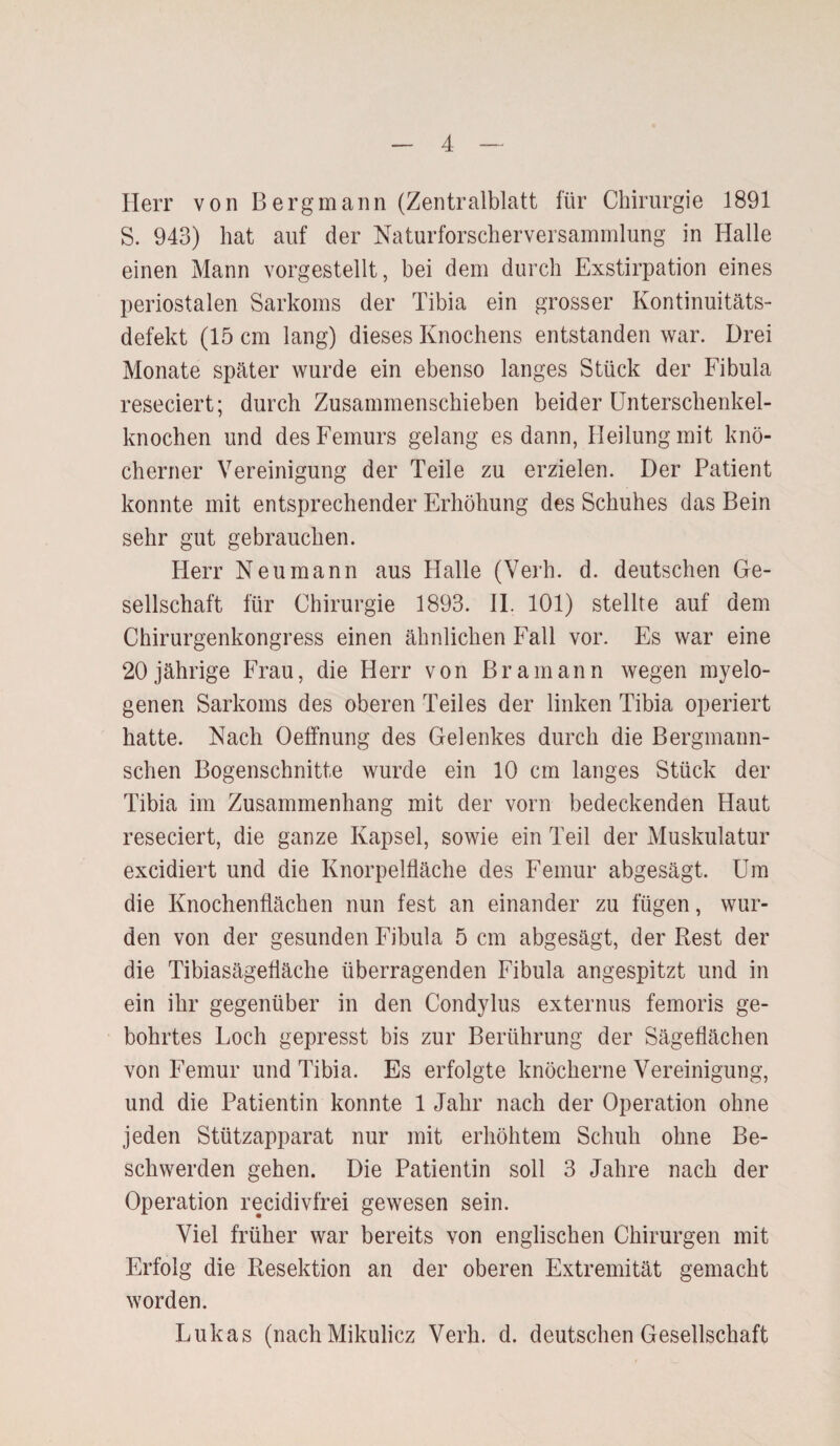 Herr von Bergmann (Zentralblatt für Chirurgie 1891 S. 943) hat auf der Naturforscherversammlung in Halle einen Mann vorgestellt, bei dem durch Exstirpation eines periostalen Sarkoms der Tibia ein grosser Kontinuitäts¬ defekt (15 cm lang) dieses Knochens entstanden war. Drei Monate später wurde ein ebenso langes Stück der Fibula reseciert; durch Zusammenschieben beider Unterschenkel¬ knochen und des Femurs gelang es dann, Heilung mit knö¬ cherner Vereinigung der Teile zu erzielen. Der Patient konnte mit entsprechender Erhöhung des Schuhes das Bein sehr gut gebrauchen. Herr Neumann aus Halle (Verh. d. deutschen Ge¬ sellschaft für Chirurgie 1893. II. 101) stellte auf dem Chirurgenkongress einen ähnlichen Fall vor. Es war eine 20jährige Frau, die Herr von Bramann wegen myelo¬ genen Sarkoms des oberen Teiles der linken Tibia operiert hatte. Nach Oeffnung des Gelenkes durch die Bergmann- schen Bogenschnitte wurde ein 10 cm langes Stück der Tibia im Zusammenhang mit der vorn bedeckenden Haut reseciert, die ganze Kapsel, sowie ein Teil der Muskulatur excidiert und die Knorpelfläche des Femur abgesägt. Um die Knochenflächen nun fest an einander zu fügen, wur¬ den von der gesunden Fibula 5 cm abgesägt, der Rest der die Tibiasägefläche überragenden Fibula angespitzt und in ein ihr gegenüber in den Condylus externus femoris ge¬ bohrtes Loch gepresst bis zur Berührung der Sägeflächen von Femur und Tibia. Es erfolgte knöcherne Vereinigung, und die Patientin konnte 1 Jahr nach der Operation ohne jeden Stützapparat nur mit erhöhtem Schuh ohne Be¬ schwerden gehen. Die Patientin soll 3 Jahre nach der Operation recidivfrei gewesen sein. Viel früher war bereits von englischen Chirurgen mit Erfolg die Resektion an der oberen Extremität gemacht worden. Lukas (nach Mikulicz Verh. d. deutschen Gesellschaft