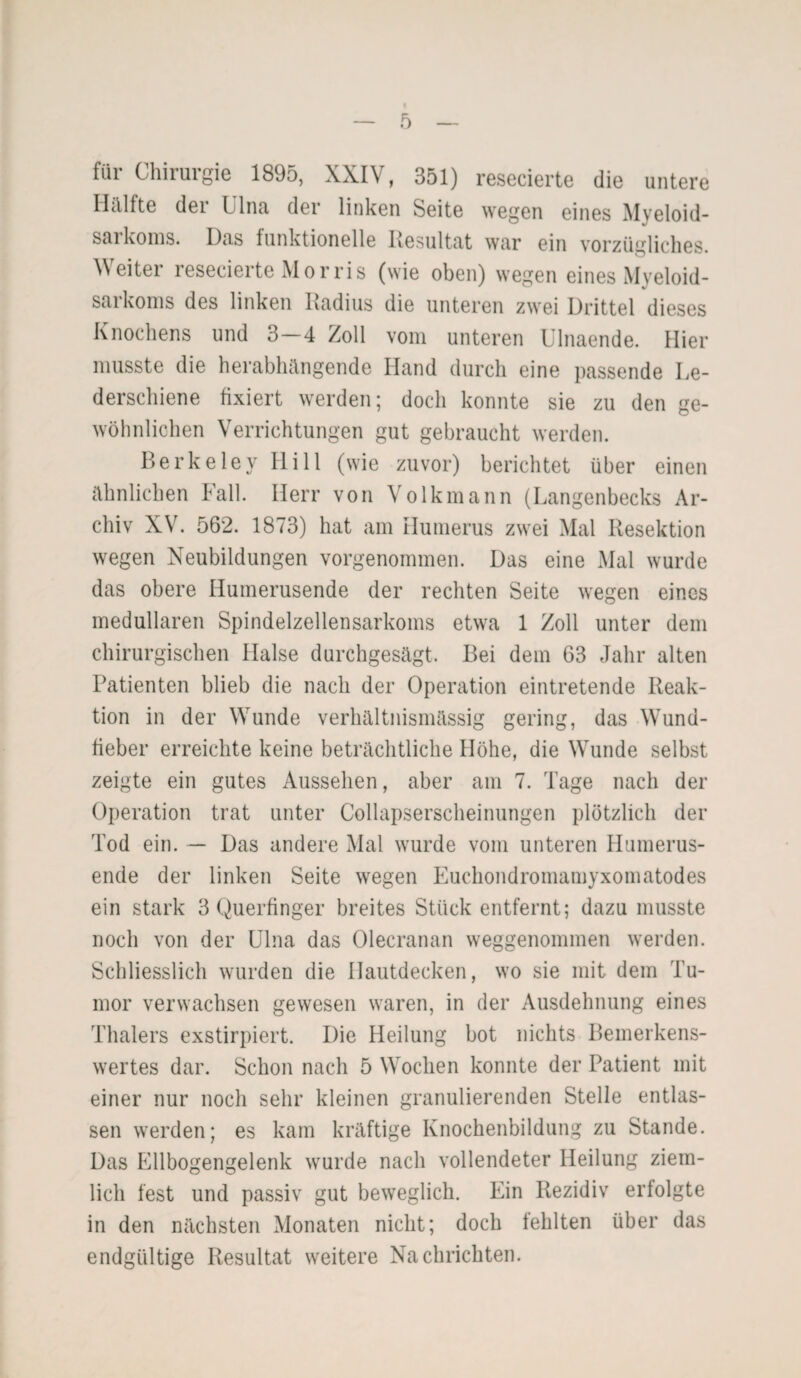 für Chirurgie 1895, XXIV, 351) resecierte die untere Hälfte der Ulna der linken Seite wegen eines Myeloid- sarkoms. Das funktionelle Resultat war ein vorzügliches. ^ eitel resecierte M o r ri s (wie oben) wegen eines Myeloid¬ sarkoms des linken Radius die unteren zwei Drittel dieses Knochens und 3-4 Zoll vom unteren Ulnaende. Hier musste die herabhängende Hand durch eine passende Le¬ derschiene fixiert werden; doch konnte sie zu den ge¬ wöhnlichen Verrichtungen gut gebraucht werden. Berkeley Hill (wie zuvor) berichtet über einen ähnlichen Fall. Herr von Volkmann (Langenbecks Ar¬ chiv XV. 562. 1873) hat am Humerus zwei Mal Resektion wegen Neubildungen vorgenommen. Das eine Mal wurde das obere Humerusende der rechten Seite wegen eines medullären Spindelzellensarkoms etwa 1 Zoll unter dem chirurgischen Halse durchgesägt. Bei dem 63 Jahr alten Patienten blieb die nach der Operation eintretende Reak¬ tion in der Wunde verhältnismässig gering, das Wund¬ fieber erreichte keine beträchtliche Höhe, die Wunde selbst zeigte ein gutes Aussehen, aber am 7. Tage nach der Operation trat unter Collapserscheinungen plötzlich der rl'od ein. — Das andere Mal wurde vom unteren Humerus¬ ende der linken Seite wegen Euckondromamyxomatodes ein stark 3 Querfinger breites Stück entfernt; dazu musste noch von der Ulna das Olecranan weggenommen werden. Schliesslich wurden die Hautdecken, wo sie mit dem Tu¬ mor verwachsen gewesen waren, in der Ausdehnung eines Thalers exstirpiert. Die Heilung bot nichts Bemerkens¬ wertes dar. Schon nach 5 Wochen konnte der Patient mit einer nur noch sehr kleinen granulierenden Stelle entlas¬ sen werden; es kam kräftige Knochenbildung zu Stande. Das Ellbogengelenk wurde nach vollendeter Heilung ziem¬ lich fest und passiv gut beweglich. Ein Rezidiv erfolgte in den nächsten Monaten nicht; doch fehlten über das endgültige Resultat weitere Nachrichten.