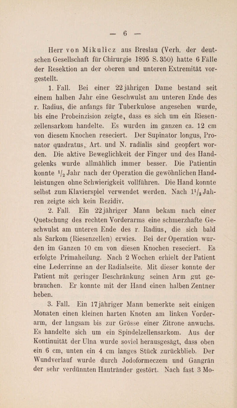 Herr von Mikulicz aus Breslau (Verh. der deut¬ schen Gesellschaft für Chirurgie 1895 S. 850) hatte 6 Fälle der Resektion an der oberen und unteren Extremität vor¬ gestellt. 1. Fall. Bei einer 22 jährigen Dame bestand seit einem halben Jahr eine Geschwulst am unteren Ende des r. Radius, die anfangs für Tuberkulose angesehen wurde, bis eine Probeinzision zeigte, dass es sich um ein Riesen¬ zellensarkom handelte. Es wurden im ganzen ca. 12 cm von diesem Knochen reseciert. Der Supinator longus, Pro¬ nator quadratus, Art. und N. radialis sind geopfert wor¬ den. Die aktive Beweglichkeit der Finger und des Hand¬ gelenks wurde allmählich immer besser. Die Patientin konnte 1j2 Jahr nach der Operation die gewöhnlichen Hand¬ leistungen ohne Schwierigkeit vollführen. Die Hand konnte selbst zum Klavierspiel verwendet werden. Nach D/j Jah¬ ren zeigte sich kein Rezidiv. 2. Fall. Ein 22jähriger Mann bekam nach einer Quetschung des rechten Vorderarms eine schmerzhafte Ge¬ schwulst am unteren Ende des r. Radius, die sich bald als Sarkom (Riesenzellen) erwies. Bei der Operation wur¬ den im Ganzen 10 cm von diesen Knochen reseciert. Es erfolgte Primaheilung. Nach 2 Wochen erhielt der Patient eine Lederrinne an der Radialseite. Mit dieser konnte der Patient mit geringer Beschränkung seinen Arm gut ge¬ brauchen. Er konnte mit der Hand einen halben Zentner heben. 3. Fall. Ein 17 jähriger Mann bemerkte seit einigen Monaten einen kleinen harten Knoten am linken Vorder¬ arm, der langsam bis zur Grösse einer Zitrone anwuclis. Es handelte sich um ein Spindelzellensarkom. Aus der Kontinuität der Ulna wurde soviel herausgesägt, dass oben ein 6 cm, unten ein 4 cm langes Stück zurückblieb. Der Wundverlauf wurde durch Jodoformeczem und Gangrän der sehr verdünnten Hautränder gestört. Nach fast 3 Mo-