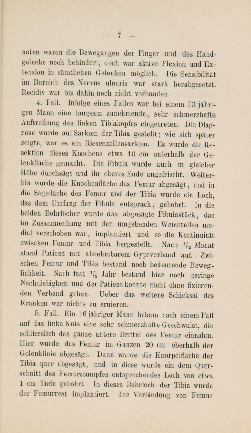 naten waren die Bewegungen der Finger und des Hand¬ gelenks noch behindert, doch war aktive Flexion und Ex¬ tension in sämtlichen Gelenken möglich. Die Sensibilität im Bereich des Nervus ulnaris war stark herabgesetzt. Itecidiv war bis dahin noch nicht vorhanden. 4. Fall. Infolge eines Falles war bei einem 33 jähri¬ gen Mann eine langsam zunehmende, sehr schmerzhafte Auftreibung des linken Tibiakopfes eingetreten. Die Diag¬ nose wurde auf Sarkom der Tibia gestellt; wie sich später zeigte, war es ein Riesenzellensarkom. Es wurde die Re¬ sektion dieses Knochens etwa 10 cm unterhalb der Ge¬ lenkfläche gemacht. Die Fibula wurde auch in gleicher Höhe durchsägt und ihr oberes Ende angefrischt. Weiter¬ hin wurde die Knochenfläche des Femur abgesägt, und in die Sägefläche des Femur und der Tibia wurde ein Loch, das dem Umfang der Fibula entsprach, gebohrt. In die beiden Bohrlöcher wurde das abgesägte Fibulastück, das im Zusammenhang mit den umgebenden Weichteilen me¬ dial verschoben war, implantiert und so die Kontinuität zwischen Femur und Tibia hergestellt. Nach */2 Monat stand Patient mit abnehmbarem Gypsverband auf. Zwi¬ schen Femur und Tibia bestand noch bedeutende Beweg¬ lichkeit. Nach fast 1/2 Jahr bestand hier noch geringe Nachgiebigkeit und der Patient konnte nicht ohne fixieren¬ den Verband gehen. Ueber das weitere Schicksal des Kranken war nichts zu eruieren. 5. Fall. Ein 16 jähriger Mann bekam nach einem Fall auf das linke Knie eine sehr schmerzhafte Geschwulst, die schliesslich das ganze untere Drittel des Femur einnahm. Hier wurde das Femur im Ganzen 20 cm oberhalb der Gelenklinie abgesägt. Dann wurde die Knorpelfläche der libia quer abgesägt, und in diese wurde ein dem Quer¬ schnitt des Femurstumpfes entsprechendes Loch von etwa 1 cm liefe gebohrt In dieses Bohrloch der Tibia wurde der Pemurrest implantiert. Die Verbindung von Femur