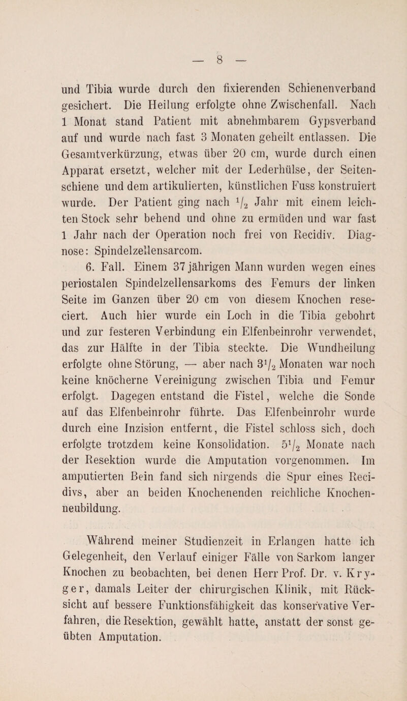 und Tibia wurde durch den fixierenden Schienenverband gesichert. Die Heilung erfolgte ohne Zwischenfall. Nach 1 Monat stand Patient mit abnehmbarem Gypsverband auf und wurde nach fast 3 Monaten geheilt entlassen. Die Gesamtverkürzung, etwas über 20 cm, wurde durch einen Apparat ersetzt, welcher mit der Lederhülse, der Seiten¬ schiene und dem artikulierten, künstlichen Fuss konstruiert wurde. Der Patient ging nach 1/2 Jahr mit einem leich¬ ten Stock sehr behend und ohne zu ermüden und war fast 1 Jahr nach der Operation noch frei von Recidiv. Diag¬ nose: Spindelzellensarcom. 6. Fall. Einem 37 jährigen Mann wurden wegen eines periostalen Spindelzellensarkoms des Femurs der linken Seite im Ganzen über 20 cm von diesem Knochen rese- ciert. Auch hier wurde ein Loch in die Tibia gebohrt und zur festeren Verbindung ein Elfenbeinrohr verwendet, das zur Hälfte in der Tibia steckte. Die Wundheilung erfolgte ohne Störung, — aber nach 3^2 Monaten war noch keine knöcherne Vereinigung zwischen Tibia und Femur erfolgt. Dagegen entstand die Fistel, welche die Sonde auf das Elfenbeinrohr führte. Das Elfenbeinrohr wurde durch eine Inzision entfernt, die Fistel schloss sich, doch erfolgte trotzdem keine Konsolidation. öl/2 Monate nach der Resektion wurde die Amputation vorgenommen. Im amputierten Bein fand sich nirgends die Spur eines Reci- divs, aber an beiden Knochenenden reichliche Knochen¬ neubildung. Während meiner Studienzeit in Erlangen hatte ich Gelegenheit, den Verlauf einiger Fälle von Sarkom langer Knochen zu beobachten, bei denen Herr Prof. Dr. v. Kry- ger, damals Leiter der chirurgischen Klinik, mit Rück¬ sicht auf bessere Funktionsfähigkeit das konservative Ver¬ fahren, die Resektion, gewählt hatte, anstatt der sonst ge¬ übten Amputation.