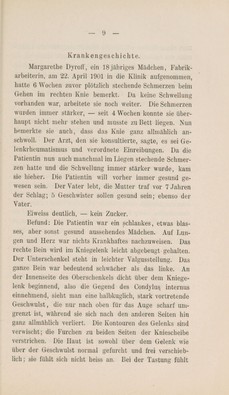 Kr ank enges c h i ch t e. Margarethe Dyroff, ein 18jähriges Mädchen, Fabrik¬ arbeiterin, am 22. April 1901 in die Klinik aufgenommen, hatte 6 Wochen zuvor plötzlich stechende Schmerzen beim Gehen im rechten Knie bemerkt. Da keine Schwellung vorhanden war, arbeitete sie noch weiter. Die Schmerzen wurden immer stärker, — seit 4 Wochen konnte sie über¬ haupt nicht mehr stehen und musste zu Bett liegen. Nun bemerkte sie auch, dass das Knie ganz allmählich an¬ schwoll. Der Arzt, den sie konsultierte, sagte, es sei Ge¬ lenkrheumatismus und verordnete Einreibungen. Da die Patientin nun auch manchmal im Liegen stechende Schmer¬ zen hatte und die Schwellung immer stärker wurde, kam sie hielier. Die Patientin will vorher immer gesund ge¬ wesen sein. Der Vater lebt, die Mutter traf vor 7 Jahren der Schlag; 5 Geschwister sollen gesund sein; ebenso der Vater. Eiweiss deutlich, — kein Zucker. Befund: Die Patientin war ein schlankes, etwas blas- ses, aber sonst gesund aussehendes Mädchen. Auf Lun¬ gen und Herz war nichts Krankhaftes nachzuweisen. Das rechte Bein wird im Kniegelenk leicht abgebeugt gehalten. Der Unterschenkel steht in leichter Valgussteilung. Das ganze Bein war bedeutend schwächer als das linke. An der Innenseite des Oberschenkels dicht über dem Kniege¬ lenk beginnend, also die Gegend des Condylus internus einnehmend, sieht man eine halbkuglich, stark vortretende Geschwulst, die nur nach oben für das Auge scharf um¬ grenzt ist, während sie sich nach den anderen Seiten hin ganz allmählich verliert. Die Kontouren des Gelenks sind verwischt; die Furchen zu beiden Seiten der Kniescheibe verstrichen. Die Haut ist sowohl über dem Gelenk wie über der Geschwulst normal gefurcht und frei verschieb¬ lich; sie fühlt sich nicht heiss an. Bei der Tastung fühlt