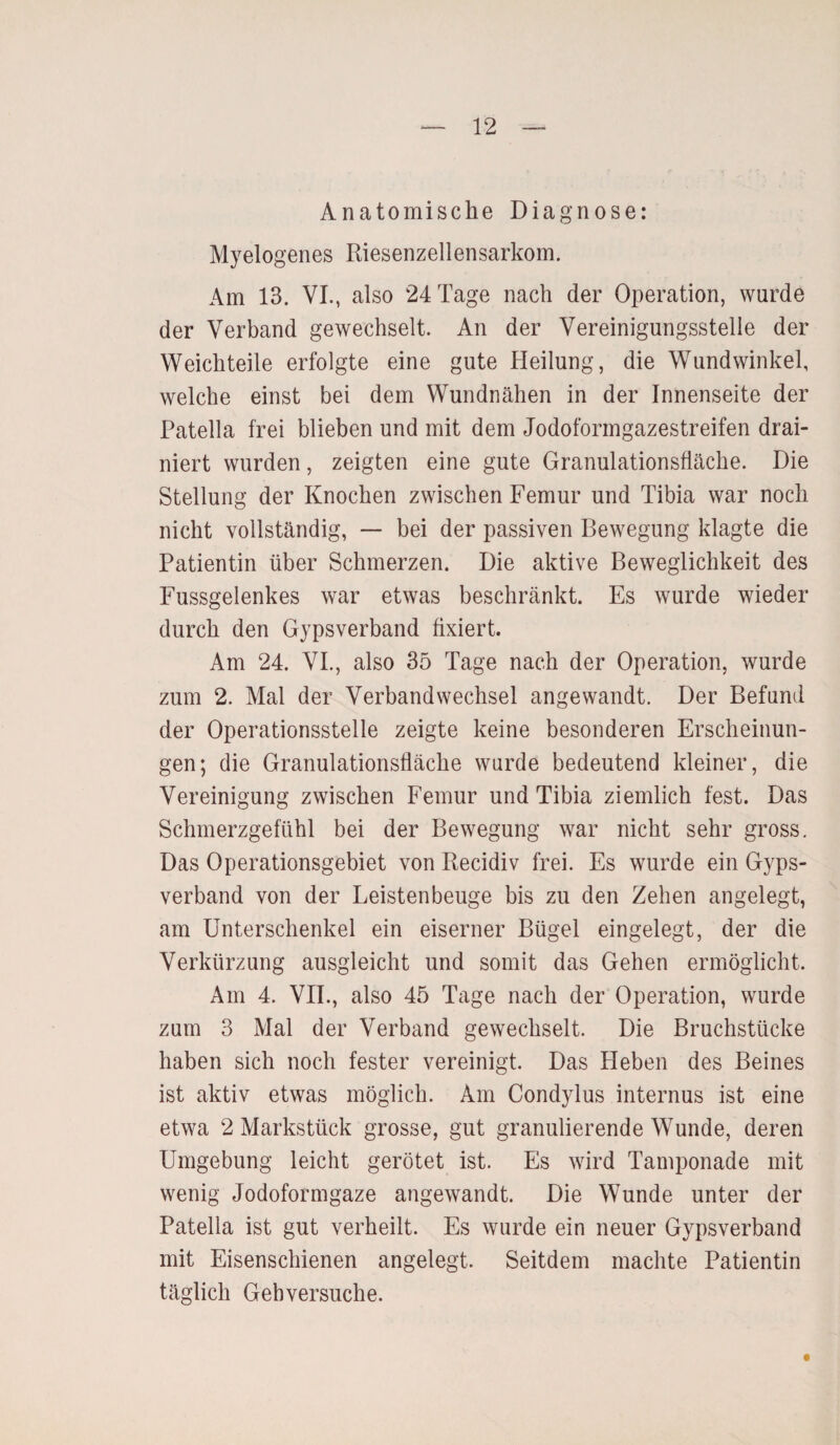 Anatomische Diagnose: Myelogenes Riesenzellensarkom. Am 13. VI., also 24 Tage nach der Operation, wurde der Verband gewechselt. An der Vereinigungsstelle der Weichteile erfolgte eine gute Heilung, die Wundwinkel, welche einst bei dem Wundnähen in der Innenseite der Patella frei blieben und mit dem Jodoformgazestreifen drai- niert wurden, zeigten eine gute Granulationsfläche. Die Stellung der Knochen zwischen Femur und Tibia war noch nicht vollständig, — bei der passiven Bewegung klagte die Patientin über Schmerzen. Die aktive Beweglichkeit des Fussgelenkes war etwas beschränkt. Es wurde wieder durch den Gypsverband fixiert. Am 24. VI., also 35 Tage nach der Operation, wurde zum 2. Mal der Verbandwechsel angewandt. Der Befund der Operationsstelle zeigte keine besonderen Erscheinun¬ gen; die Granulationsfläche wurde bedeutend kleiner, die Vereinigung zwischen Femur und Tibia ziemlich fest. Das Schmerzgefühl bei der Bewegung war nicht sehr gross. Das Operationsgebiet von Recidiv frei. Es wurde ein Gyps¬ verband von der Leistenbeuge bis zu den Zehen angelegt, am Unterschenkel ein eiserner Bügel eingelegt, der die Verkürzung ausgleicht und somit das Gehen ermöglicht. Am 4. VII., also 45 Tage nach der Operation, wurde zum 3 Mal der Verband gewechselt. Die Bruchstücke haben sich noch fester vereinigt. Das Heben des Beines ist aktiv etwas möglich. Am Condylus internus ist eine etwa 2 Markstück grosse, gut granulierende Wunde, deren Umgebung leicht gerötet ist. Es wird Tamponade mit wenig Jodoformgaze angewandt. Die Wunde unter der Patella ist gut verheilt. Es wurde ein neuer Gypsverband mit Eisenschienen angelegt. Seitdem machte Patientin täglich Gehversuche.