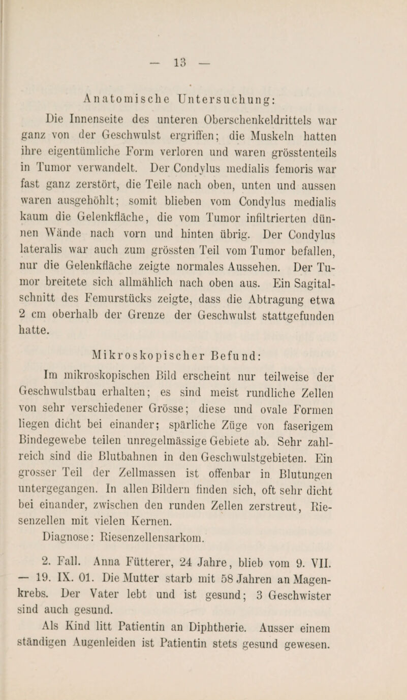 Anatomische Untersuchung: Die Innenseite des unteren Oberschenkeldrittels war ganz von der Geschwulst ergriffen; die Muskeln hatten ihre eigentümliche Form verloren und waren grösstenteils in 1 umor verwandelt. Der Condylus medialis femoris war fast ganz zerstört, die Teile nach oben, unten und aussen waren ausgehöhlt; somit blieben vom Condylus medialis kaum die Gelenkfläche, die vom Tumor infiltrierten dün¬ nen Wände nach vorn und hinten übrig. Der Condylus lateralis war auch zum grössten Teil vom Tumor befallen, nur die Gelenkfiäche zeigte normales Aussehen. Der Tu¬ mor breitete sich allmählich nach oben aus. Ein Sagital- schnitt des Femurstücks zeigte, dass die Abtragung etwa 2 cm oberhalb der Grenze der Geschwulst stattgefunden hatte. Mikroskopischer Befund: Im mikroskopischen Bild erscheint nur teilweise der Geschwulstbau erhalten; es sind meist rundliche Zellen von sehr verschiedener Grösse; diese und ovale Formen liegen dicht bei einander; spärliche Züge von faserigem Bindegewebe teilen unregelmässige Gebiete ab. Sehr zahl¬ reich sind die Blutbahnen in den Geschwulstgebieten. Ein grosser Teil der Zellmassen ist offenbar in Blutungen untergegangen. In allen Bildern finden sich, oft sehr dicht bei einander, zwischen den runden Zellen zerstreut, Rie- senzellen mit vielen Kernen. Diagnose: Riesenzellensarkom. 2. Fall. Anna Fütterer, 24 Jahre, blieb vom 9. VII. — 19. IX. Ol. Die Mutter starb mit 58 Jahren an Magen¬ krebs. Der Vater lebt und ist gesund; 3 Geschwister sind auch gesund. Als Kind litt Patientin an Diphtherie. Ausser einem ständigen Augenleiden ist Patientin stets gesund gewesen.