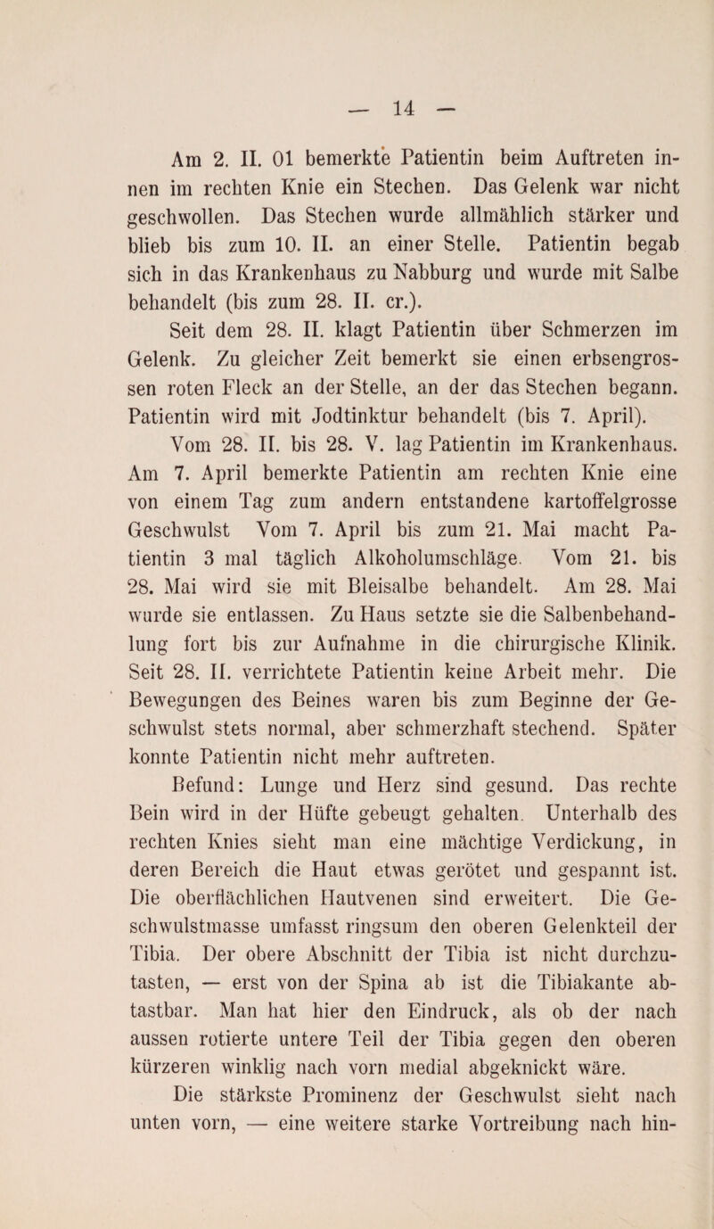Am 2. II. 01 bemerkte Patientin beim Auftreten in¬ nen im rechten Knie ein Stechen. Das Gelenk war nicht geschwollen. Das Stechen wurde allmählich stärker und blieb bis zum 10. II. an einer Stelle. Patientin begab sich in das Krankenhaus zu Nabburg und wurde mit Salbe behandelt (bis zum 28. II. er.). Seit dem 28. II. klagt Patientin über Schmerzen im Gelenk. Zu gleicher Zeit bemerkt sie einen erbsengros¬ sen roten Fleck an der Stelle, an der das Stechen begann. Patientin wird mit Jodtinktur behandelt (bis 7. April). Vom 28. II. bis 28. V. lag Patientin im Krankenhaus. Am 7. April bemerkte Patientin am rechten Knie eine von einem Tag zum andern entstandene kartoffelgrosse Geschwulst Vom 7. April bis zum 21. Mai macht Pa¬ tientin 3 mal täglich Alkoholumschläge. Vom 21. bis 28. Mai wird sie mit Bleisalbe behandelt. Am 28. Mai wurde sie entlassen. Zu Haus setzte sie die Salbenbehand¬ lung fort bis zur Aufnahme in die chirurgische Klinik. Seit 28. II. verrichtete Patientin keine Arbeit mehr. Die Bewegungen des Beines waren bis zum Beginne der Ge¬ schwulst stets normal, aber schmerzhaft stechend. Später konnte Patientin nicht mehr auftreten. Befund: Lunge und Herz sind gesund. Das rechte Bein wird in der Hüfte gebeugt gehalten. Unterhalb des rechten Knies sieht man eine mächtige Verdickung, in deren Bereich die Haut etwas gerötet und gespannt ist. Die oberflächlichen Hautvenen sind erweitert. Die Ge¬ schwulstmasse umfasst ringsum den oberen Gelenkteil der Tibia. Der obere Abschnitt der Tibia ist nicht durchzu¬ tasten, — erst von der Spina ab ist die Tibiakante ab¬ tastbar. Man hat hier den Eindruck, als ob der nach aussen rotierte untere Teil der Tibia gegen den oberen kürzeren winklig nach vorn medial abgeknickt wäre. Die stärkste Prominenz der Geschwulst sieht nach unten vorn, — eine weitere starke Vortreibung nach hin-