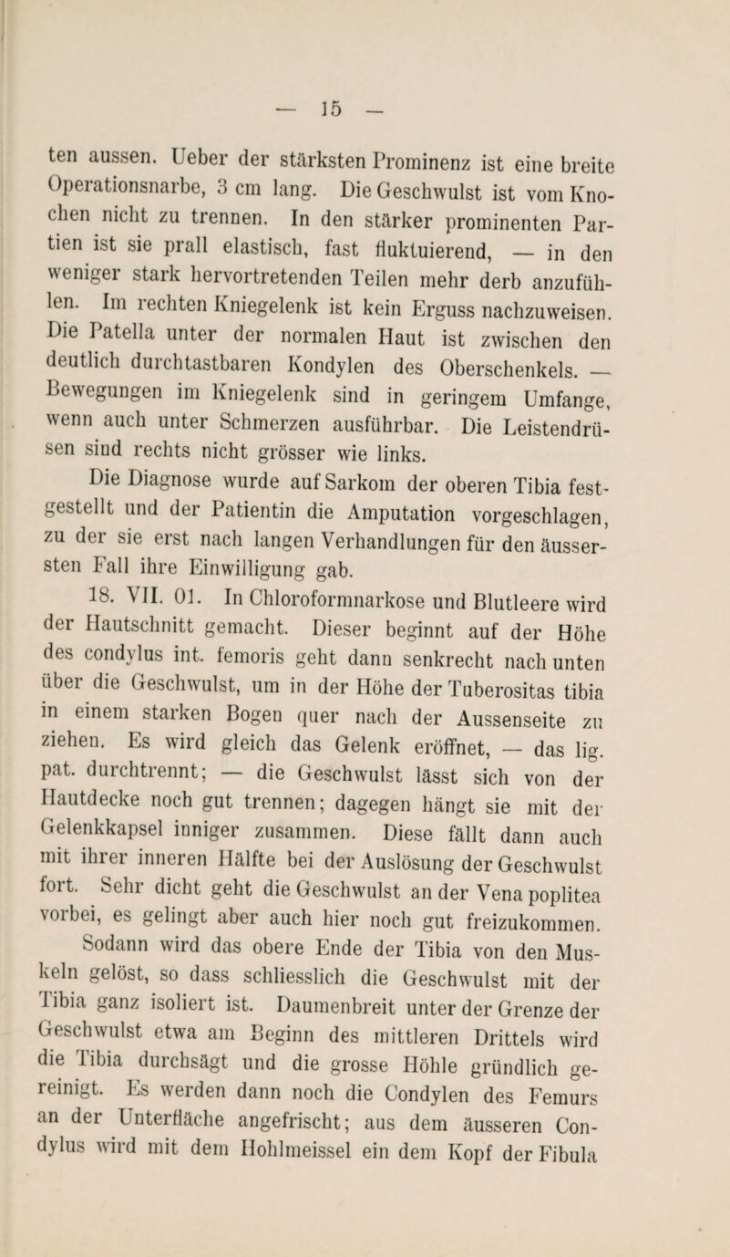 ten aussen. Ueber der stärksten Prominenz ist eine breite Opeiationsnaibe, 3 cm lang. Die Geschwulst ist vom Kno¬ chen nicht zu trennen. In den stärker prominenten Par¬ tien ist sie prall elastisch, fast fluktuierend, — in den weniger stark hervortretenden Teilen mehr derb anzufüh¬ len. Im rechten Kniegelenk ist kein Erguss nachzuweisen. Die I ätella unter der normalen Haut ist zwischen den deutlich durchtastbaren Kondylen des Oberschenkels. — Bewegungen im Kniegelenk sind in geringem Umfange, wenn auch unter Schmerzen ausführbar. Die Leistendrü¬ sen sind rechts nicht grösser wie links. Die Diagnose wurde auf Sarkom der oberen Tibia fest- gestellt und der Patientin die Amputation vorgeschlagen, zu dei sie erst nach langen Verhandlungen für den äusser- sten Fall ihre Einwilligung gab. 18. VII. Ol. In Chloroformnarkose und Blutleere wird der Hautschnitt gemacht. Dieser beginnt auf der Höhe des condylus int. femoris geht dann senkrecht nach unten über die Geschwulst, um in der Höhe der Tuberositas tibia m einem starken Bogen quer nach der Aussenseite zu ziehen. Es wird gleich das Gelenk eröffnet, - das lig. pat. durchtrennt; — die Geschwulst lässt sich von der Hautdecke noch gut trennen; dagegen hängt sie mit der Gelenkkapsel inniger zusammen. Diese fällt dann auch mit ihrer inneren Hälfte bei der Auslösung der Geschwulst fort. Sehr dicht geht die Geschwulst an der Vena poplitea vorbei, es gelingt aber auch hier noch gut freizukommen. Sodann wird das obere Ende der Tibia von den Mus¬ keln gelöst, so dass schliesslich die Geschwulst mit der 1 ibia ganz isolieit ist. Daumenbreit unter der Grenze der Geschwulst etwa am Beginn des mittleren Drittels wird die Tibia durchsägt und die grosse Höhle gründlich ge¬ reinigt. Es werden dann noch die Condylen des Femurs an der Unterfläche angefrischt; aus dem äusseren Con¬ dylus wird mit dem Ilohlmeissel ein dem Kopf der Fibula