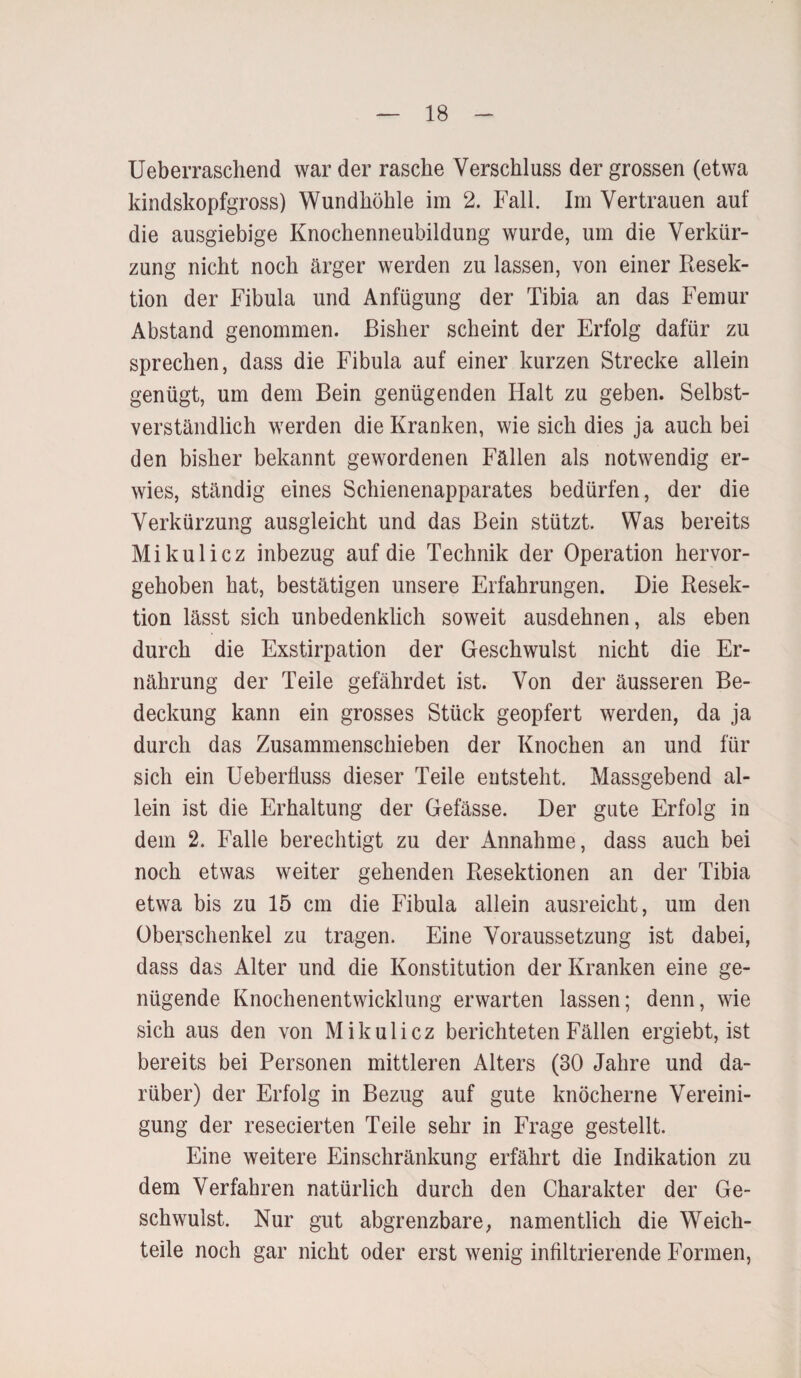 Ueberraschend war der rasche Verschluss der grossen (etwa kindskopfgross) Wundhöhle im 2. Fall. Im Vertrauen auf die ausgiebige Knochenneubildung wurde, um die Verkür¬ zung nicht noch ärger werden zu lassen, von einer Resek¬ tion der Fibula und Anfügung der Tibia an das Femur Abstand genommen. Bisher scheint der Erfolg dafür zu sprechen, dass die Fibula auf einer kurzen Strecke allein genügt, um dem Bein genügenden Halt zu geben. Selbst¬ verständlich werden die Kranken, wie sich dies ja auch bei den bisher bekannt gewordenen Fällen als notwendig er¬ wies, ständig eines Schienenapparates bedürfen, der die Verkürzung ausgleicht und das Bein stützt. Was bereits Mikulicz inbezug auf die Technik der Operation hervor¬ gehoben hat, bestätigen unsere Erfahrungen. Die Resek¬ tion lässt sich unbedenklich soweit ausdehnen, als eben durch die Exstirpation der Geschwulst nicht die Er¬ nährung der Teile gefährdet ist. Von der äusseren Be¬ deckung kann ein grosses Stück geopfert werden, da ja durch das Zusammenschieben der Knochen an und für sich ein Ueberfluss dieser Teile entsteht. Massgebend al¬ lein ist die Erhaltung der Gefässe. Der gute Erfolg in dem 2. Falle berechtigt zu der Annahme, dass auch bei noch etwas weiter gehenden Resektionen an der Tibia etwa bis zu 15 cm die Fibula allein ausreicht, um den Oberschenkel zu tragen. Eine Voraussetzung ist dabei, dass das Alter und die Konstitution der Kranken eine ge¬ nügende Knochenentwicklung erwarten lassen; denn, wie sich aus den von Mikulicz berichteten Fällen ergiebt, ist bereits bei Personen mittleren Alters (30 Jahre und da¬ rüber) der Erfolg in Bezug auf gute knöcherne Vereini¬ gung der resecierten Teile sehr in Frage gestellt. Eine weitere Einschränkung erfährt die Indikation zu dem Verfahren natürlich durch den Charakter der Ge¬ schwulst. Nur gut abgrenzbare, namentlich die Weich¬ teile noch gar nicht oder erst wenig infiltrierende Formen,