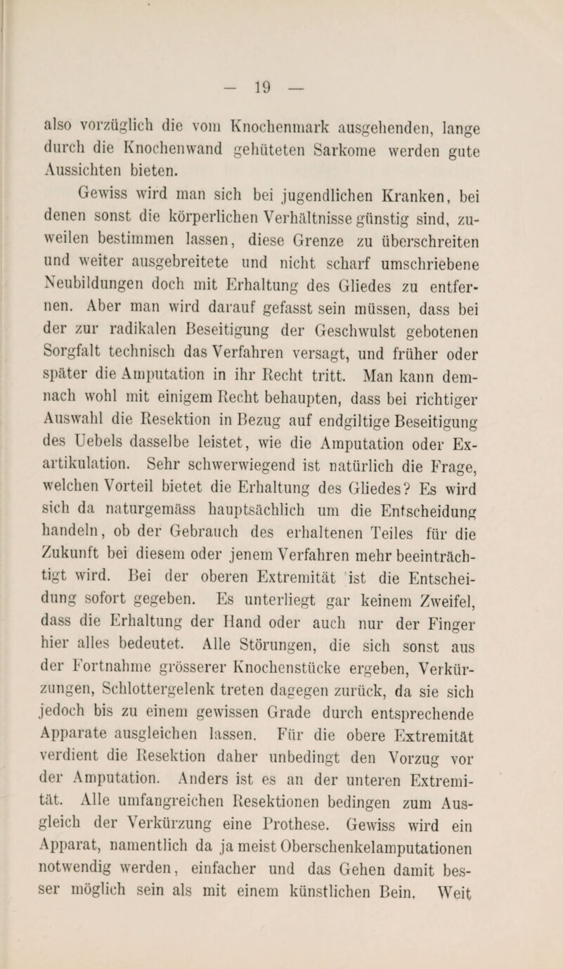 also vorzüglich die vom Knochenmark ausgehenden, lange durch die Knochenwand gehüteten Sarkome werden gute Aussichten bieten. Gewiss wird man sich bei jugendlichen Kranken, bei denen sonst die körperlichen Verhältnisse günstig sind, zu¬ weilen bestimmen lassen, diese Grenze zu überschreiten und weiter ausgebreitete und nicht scharf umschriebene Neubildungen doch mit Erhaltung des Gliedes zu entfer¬ nen. Aber man wird darauf gefasst sein müssen, dass bei der zur radikalen Beseitigung der Geschwulst gebotenen Sorgfalt technisch das Verfahren versagt, und früher oder später die Amputation in ihr Recht tritt. Man kann dem¬ nach wohl mit einigem Recht behaupten, dass bei richtiger Auswahl die Resektion in Bezug auf endgiltige Beseitigung des Uebels dasselbe leistet, wie die Amputation oder Ex¬ artikulation. Sehr schwerwiegend ist natürlich die Frage, welchen Vorteil bietet die Erhaltung des Gliedes? Es wird sich da naturgemäss hauptsächlich um die Entscheidung handeln, ob der Gebrauch des erhaltenen Teiles für die Zukunft bei diesem oder jenem Verfahren mehr beeinträch¬ tigt wird. Bei der oberen Extremität ist die Entschei¬ dung sofort gegeben. Es unterliegt gar keinem Zweifel, dass die Erhaltung der Hand oder auch nur der Finger hier alles bedeutet. Alle Störungen, die sich sonst aus der Eortnahme grösserer Knochenstücke ergeben, Verkür¬ zungen, Schlottergelenk treten dagegen zurück, da sie sich jedoch bis zu einem gewissen Grade durch entsprechende Apparate ausgleichen lassen. Für die obere Extremität verdient die Resektion daher unbedingt den Vorzug vor der Amputation. Anders ist es an der unteren Extremi¬ tät. Alle umfangreichen Resektionen bedingen zum Aus¬ gleich der Verkürzung eine Prothese. Gewiss wird ein Apparat, namentlich da ja meist Oberschenkelamputationen notwendig werden, einfacher und das Gehen damit bes¬ ser möglich sein als mit einem künstlichen Bein. Weit