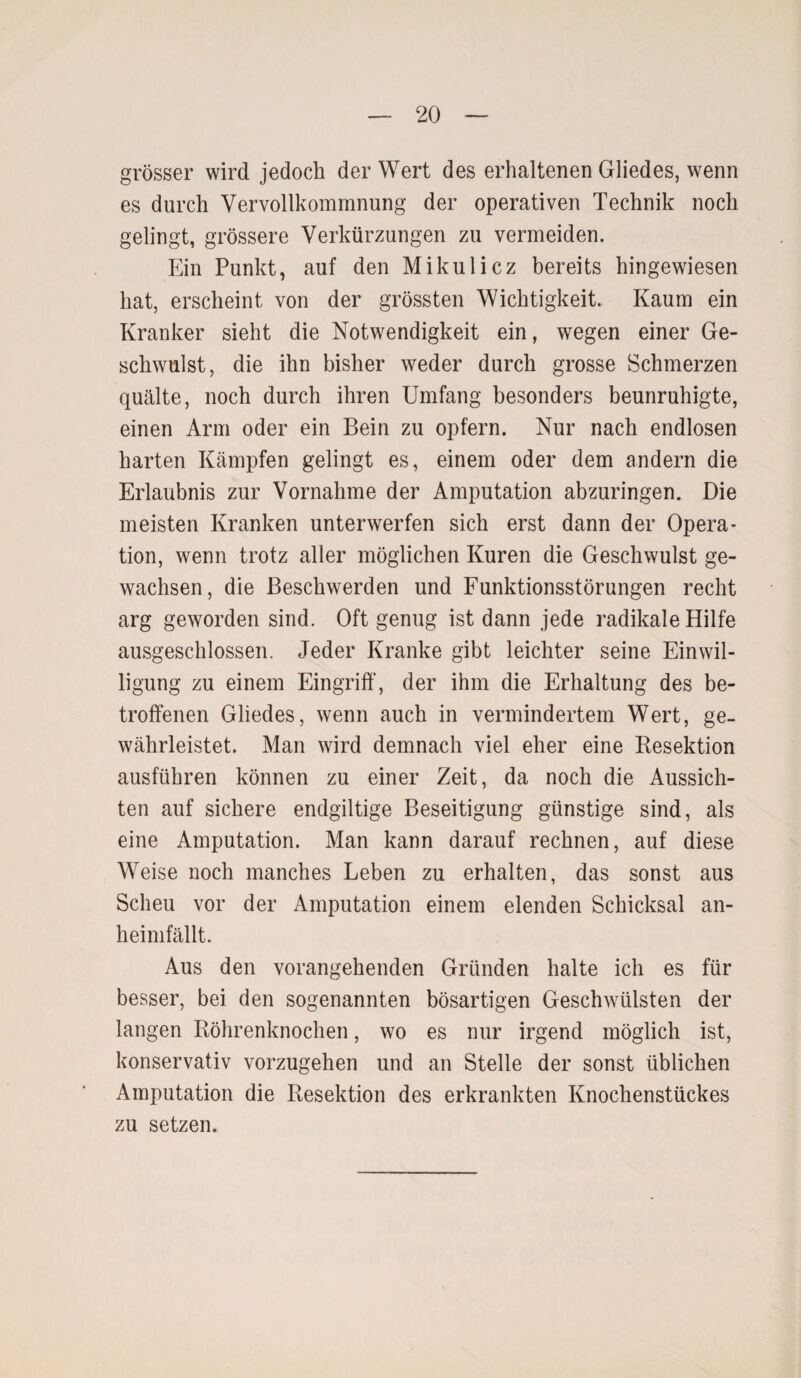 grösser wird jedoch der Wert des erhaltenen Gliedes, wenn es durch Vervollkommnung der operativen Technik noch gelingt, grössere Verkürzungen zu vermeiden. Ein Punkt, auf den Mikulicz bereits hingewiesen hat, erscheint von der grössten Wichtigkeit. Kaum ein Kranker sieht die Notwendigkeit ein, wegen einer Ge¬ schwulst, die ihn bisher weder durch grosse Schmerzen quälte, noch durch ihren Umfang besonders beunruhigte, einen Arm oder ein Bein zu opfern. Nur nach endlosen harten Kämpfen gelingt es, einem oder dem andern die Erlaubnis zur Vornahme der Amputation abzuringen. Die meisten Kranken unterwerfen sich erst dann der Opera¬ tion, wenn trotz aller möglichen Kuren die Geschwulst ge¬ wachsen, die Beschwerden und Funktionsstörungen recht arg geworden sind. Oft genug ist dann jede radikale Hilfe ausgeschlossen. Jeder Kranke gibt leichter seine Einwil¬ ligung zu einem Eingriff, der ihm die Erhaltung des be¬ troffenen Gliedes, wenn auch in vermindertem Wert, ge¬ währleistet. Man wird demnach viel eher eine Resektion ausführen können zu einer Zeit, da noch die Aussich¬ ten auf sichere endgiltige Beseitigung günstige sind, als eine Amputation. Man kann darauf rechnen, auf diese Weise noch manches Leben zu erhalten, das sonst aus Scheu vor der Amputation einem elenden Schicksal an- heimfällt. Aus den vorangehenden Gründen halte ich es für besser, bei den sogenannten bösartigen Geschwülsten der langen Röhrenknochen, wo es nur irgend möglich ist, konservativ vorzugehen und an Stelle der sonst üblichen Amputation die Resektion des erkrankten Knochenstückes zu setzen.