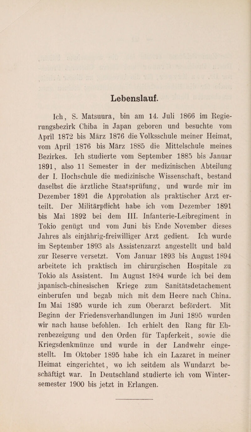 Lebenslauf. Ich, S. Matsuura, bin am 14. Juli 1866 im Regie¬ rungsbezirk Chiba in Japan geboren und besuchte vom April 1872 bis März 1876 die Volksschule meiner Heimat, vom April 1876 bis März 1885 die Mittelschule meines Bezirkes. Ich studierte vom September 1885 bis Januar 1891, also 11 Semester in der medizinischen Abteilung der I. Hochschule die medizinische Wissenschaft, bestand daselbst die ärztliche Staatsprüfung, und wurde mir im Dezember 1891 die Approbation als praktischer Arzt er¬ teilt. Der Militärpflicht habe ich vom Dezember 1891 bis Mai 1892 bei dem III. Infanterie-Leibregiment in Tokio genügt und vom Juni bis Ende November dieses Jahres als einjährig-freiwilliger Arzt gedient. Ich wurde im September 1893 als Assistenzarzt angestellt und bald zur Reserve versetzt. Vom Januar 1893 bis August 1894 arbeitete ich praktisch im chirurgischen Hospitale zu Tokio als Assistent. Im August 1894 wurde ich bei dem japanisch-chinesischen Kriege zum Sanitätsdetachement einberufen und begab mich mit dem Heere nach China. Im Mai 1895 wurde ich zum Oberarzt befördert. Mit Beginn der Friedensverhandlungen im Juni 1895 wurden wir nach hause befohlen. Ich erhielt den Rang für Eh¬ renbezeigung und den Orden für Tapferkeit, sowie die Kriegsdenkmünze und wurde in der Landwehr einge¬ stellt. Im Oktober 1895 habe ich ein Lazaret in meiner Heimat eingerichtet, wo ich seitdem als Wundarzt be¬ schäftigt war. In Deutschland studierte ich vom Winter¬ semester 1900 bis jetzt in Erlangen.