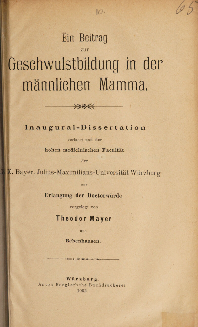 \o- Ein Beitrag zur Gesehwulstbildung in der männlichen Mamma. Inaugural-Dissertation verfasst und der hohen medicinischen Facultät der Bayer. Julius-Maximilians-Universität Würzburg zur Erlangung der Doctorwürde vorgelegt von Theodor Mayer ans Bebenhausen. VV i i r z b u r g. Anton Boegler’sche Bnchdrnckerei 1902.