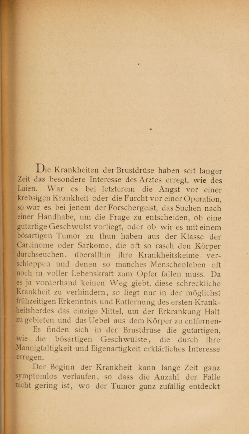 Die Krankheiten der Brustdrüse haben seit langer Zeit das besondere Interesse des Arztes erregt, wie des Laien. War es bei letzterem die Angst vor einer krebsigen Krankheit oder die Furcht vor einer Operation, so war es bei jenem der Forschergeist, das Suchen nach einer Handhabe, um die Frage zu entscheiden, ob eine gutartige Geschwulst vorliegt, oder ob wir es mit einem bösartigen Tumor zu thun haben aus der Klasse der Carcinome oder Sarkome, die oft so rasch den Körper durchseuchen, überallhin ihre Krankheitskeime ver¬ schleppen und denen so manches Menschenleben oft noch in voller Lebenskraft zum Opfer fallen muss. Da es ja vorderhand keinen Weg giebt, diese schreckliche Krankheit zu verhindern, so liegt nur in der möglichst frühzeitigen Erkenntnis und Entfernung des ersten Krank¬ heitsherdes das einzige Mittel, um der Erkrankung Halt zu gebieten und das Uebel aus dem Körper zu entfernen« Es linden sich in der Brustdrüse die gutartigen, wie die bösartigen Geschwülste, die durch ihre Mannigfaltigkeit und Eigenartigkeit erklärliches Interesse erregen. Der Beginn der Krankheit kann lange Zeit ganz symptomlos verlaufen, so dass die Anzahl der Fälle nicht gering ist, wo der Tumor ganz zufällig entdeckt