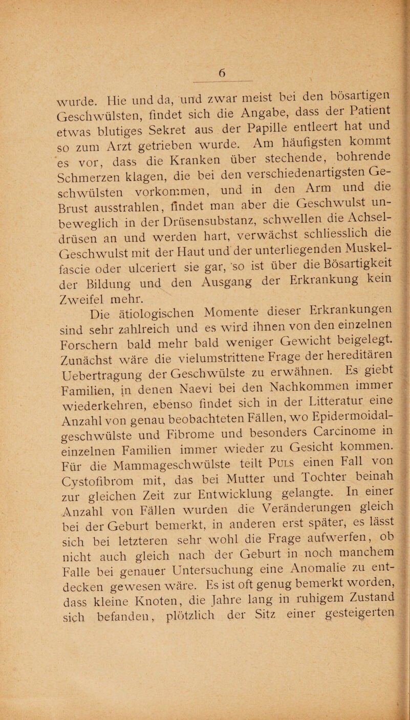wurde. Hie und da, und zwar meist bei den bösartigen Geschwülsten, findet sich die Angabe, dass der Patient etwas blutiges Sekret aus der Papille entleert hat und so zum Arzt getrieben wurde. Am häufigsten kommt es vor, dass die Kranken über stechende, bohrende Schmerzen klagen, die bei den verschiedenartigsten Ge¬ schwülsten Vorkommen, und in den Arm und die Brust ausstrahlen, findet man aber die Geschwulst un¬ beweglich in der Drüsensubstanz, schwellen die Achsel¬ drüsen an und werden hart, verwächst schliesslich die Geschwulst mit der Haut und der unterliegenden Muskel- fascie oder ulceriert sie gar, 'so ist über die Bösaitigkeit der Bildung und den Ausgang der Erkrankung kein Zweifel mehr. Die ätiologischen Momente dieser Eikrankungen sind sehr zahlreich und es wird ihnen von den einzelnen Forschern bald mehr bald weniger Gewicht beigelegt. Zunächst wäre die vielumstrittene Frage der hereditären Uebertragung der Geschwülste zu erwähnen. Es giebt Familien, in denen Naevi bei den Nachkommen immer wiederkehren, ebenso findet sich in der Litteratur eine Anzahl von genau beobachteten Fällen, wo Epidermoidal¬ geschwülste und Fibrome und besonders Carcinome in einzelnen Familien immer wieder zu Gesicht kommen. Für die Mammageschwülste teilt Puls einen Fall von Cystofibrom mit, das bei Mutter und Tochtei beinah zur gleichen Zeit zur Entwicklung gelangte. In einer Anzahl von Fällen wurden die Veränderungen gleich bei der Geburt bemerkt, in anderen erst später, es lässt sich bei letzteren sehr wohl die Frage aufwerfen, ob nicht auch gleich nach der Geburt in noch manchem Falle bei genauer Untersuchung eine Anomalie zu ent¬ decken gewesen wäre. Es ist oft genug bemerkt woiden, dass kleine Knoten, die Jahre lang in ruhigem Zustand sich befanden, plötzlich der Sitz einer gesteigerten