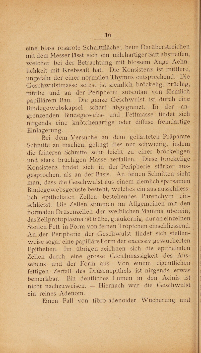 eine blass rosarote Schnittfläche; beim Darüberstreichen mit dem Messer lässt sich ein milchartiger Saft abstreifen, welcher bei der Betrachtung mit blossem Auge Aehn- lichkeit mit Krebssaft hat. Die Konsistenz ist mittlere, ungefähr der einer normalen Thymus entsprechend. Die Geschwulstmasse selbst ist ziemlich bröckelig, brüchig, mürbe und an der Peripherie subcutan von förmlich papillärem Bau. Die ganze Geschwulst ist durch eine Bindegewebskapsel scharf abgegrenzt. In der an¬ grenzenden Bindegewebs- und Fettmasse findet sich nirgends eine knötchenartige oder diffuse fremdartige Einlagerung. Bei dem Versuche an dem gehärteten Präparate Schnitte zu machen, gelingt dies nur schwierig, indem die feineren Schnitte sehr leicht zu einer bröckeligen und stark brüchigen Masse zerfallen. Diese bröckelige Konsistenz findet sich in der Peripherie stärker aus¬ gesprochen, als an der Basis. An feinen Schnitten sieht man, dass die Geschwulst aus einem ziemlich sparsamen Bindegewebsgerüste besteht, welches ein aus ausschliess¬ lich epithelialen Zellen bestehendes Parenchym ein- schliesst. Die Zellen stimmen im Allgemeinen mit den normalen Drüsenzellen der weiblichen Mamma überein; das Zellprotoplasma ist trübe, graukörnig, nur an einzelnen Stellen Fett in Form von feinen Tröpfchen einschliessend. An der Peripherie der Geschwulst findet sich stellen¬ weise sogar eine papilläre Form der excessiv gewucherten Epithelien. Im übrigen zeichnen sich die epithelialen Zellen durch eine grosse Gleichmässigkeit des Aus¬ sehens und der Form aus. Von einem eigentlichen fettigen Zerfall des Drüsenepithels ist nirgends etwas bemerkbar. Ein deutliches Lumen in den Acinis ist nicht nachzuweisen. — Hiernach war die Geschwulst ein reines Adenom. Einen Fall von flbro-adenoider Wucherung und