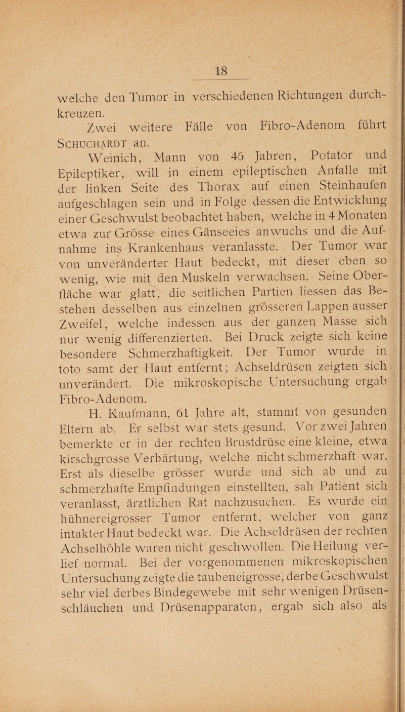 welche den Tumor in verschiedenen Richtungen durch- kreuzen. Zwei weitere Fälle von Fibro-Adenom führt Schuchardt an. Weinich, Mann von 45 Jahren, Potator und Epileptiker, will in einem epileptischen Anfalle mit der linken Seite des Thorax auf einen Steinhaufen aufgeschlagen sein und in Folge dessen die Entwicklung einer Geschwulst beobachtet haben, welche in 4 Monaten etwa zur Grösse eines Gänseeies anwuchs und die Auf¬ nahme ins Krankenhaus veranlasste. Der Tumor war von unveränderter Flaut bedeckt, mit dieser eben so wenig, wie mit den Muskeln verwachsen. Seine Obei- fläche war glatt, die seitlichen Partien liessen das Be¬ stehen desselben aus einzelnen grösseren Lappen ausser Zweifel, welche indessen aus der ganzen Masse sich nur wenig differenzierten. Bei Druck zeigte sich keine besondere Schmerzhaftigkeit. Der Tumor wurde in toto samt der Haut entfernt; Achseldrüsen zeigten sich unverändert. Die mikroskopische Untersuchung ergab Fibro-Adenom. H. Kaufmann, 61 Jahre alt, stammt von gesunden Eltern ab. Er selbst war stets gesund. Vor zwei Jahren bemerkte er in der rechten Brustdrüse eine kleine, etwa kirschgrosse Verhärtung, welche nicht schmerzhaft war. Erst als dieselbe grösser wurde und sich ab und zu schmerzhafte Empfindungen einstellten, sah Patient sich veranlasst, ärztlichen Rat nachzusuchen. Es wurde ein hühnereigrosser Tumor entfernt, welcher von ganz intakter Haut bedeckt war. Die Achseldrüsen der rechten Achselhöhle waren nicht geschwollen. Die Heilung ver¬ lief normal. Bei der vorgenommenen mikroskopischen Untersuchung zeigte die taubeneigrosse, derbe Geschwulst sehr viel derbes Bindegewebe mit sehr wenigen Drüsen¬ schläuchen und Drüsenapparaten, ergab sich also als