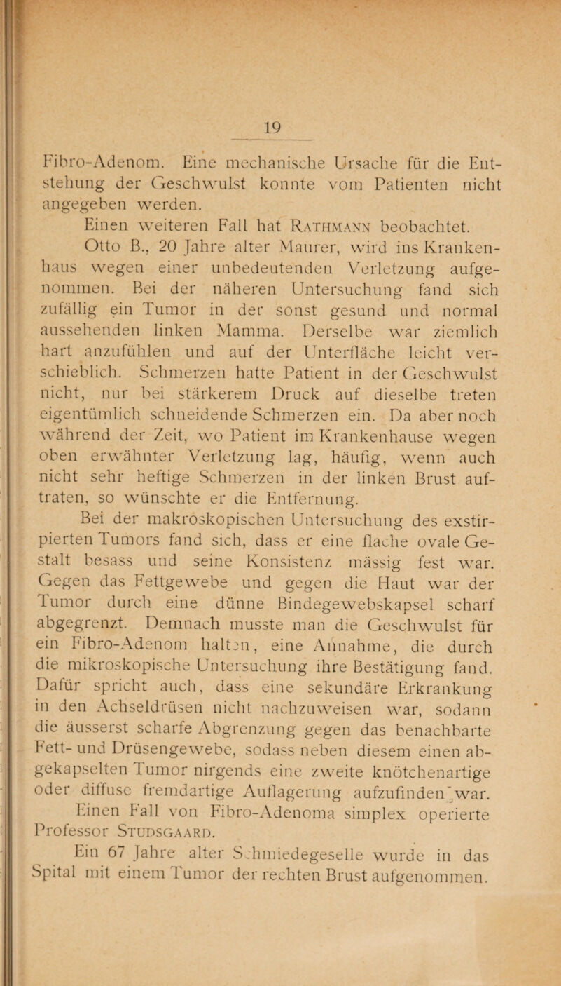 Fibro-Adenom. Eine mechanische Ursache für die Ent¬ stehung der Geschwulst konnte vom Patienten nicht angegeben werden. Einen weiteren Fall hat Rathmann beobachtet. Otto B., 20 Jahre alter Maurer, wird ins Kranken¬ haus wegen einer unbedeutenden Verletzung aufge¬ nommen. Bei der näheren Untersuchung fand sich zufällig ein Tumor in der sonst gesund und normal aussehenden linken Mamma. Derselbe war ziemlich hart anzufühlen und auf der Unterfläche leicht ver¬ schieblich. Schmerzen hatte Patient in der Geschwulst nicht, nur bei stärkerem Druck auf dieselbe treten eigentümlich schneidende Schmerzen ein. Da aber noch während der Zeit, wo Patient im Krankenhause wegen oben erwähnter Verletzung lag, häufig, wenn auch nicht sehr heftige Schmerzen in der linken Brust auf¬ traten, so wünschte er die Entfernung. Bei der makroskopischen Untersuchung des exstir- pierten Tumors fand sich, dass er eine flache ovale Ge¬ stalt besass und seine Konsistenz mässig fest war. Gegen das Fettgewebe und gegen die Haut war der lumor durch eine dünne Bindegewebskapsel scharf abgegrenzt. Demnach musste man die Geschwulst für ein Fibro-Adenom halten, eine Annahme, die durch die mikroskopische Untersuchung ihre Bestätigung fand. Datür spricht auch, dass eine sekundäre Erkrankung in den Achseldrüsen nicht nachzuweisen war, sodann die äusserst scharfe Abgrenzung gegen das benachbarte Fett-und Drüsengewebe, sodass neben diesem einen ab¬ gekapselten lumor nirgends eine zweite knötchenartige oder diffuse fremdartige Auflagerung aufzufinden war. Einen Fall von Fibro-Adenoma simplex operierte Professor Studsgaard. Irin 67 Jahre alter Schmiedegeselle wurde in das Spital mit einem lumor der rechten Brust aufgenommen.