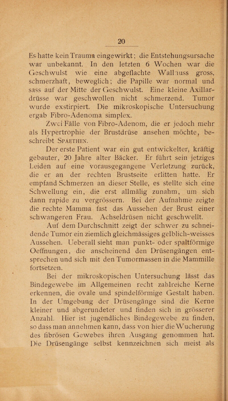 Es hatte kein Trauma eingewirkt; die Entstehungsursache war unbekannt. In den letzten 6 Wochen war die Geschwulst wie eine abgeflachte Wallnuss gross, schmerzhaft, beweglich; die Papille war normal und sass auf der Mitte der Geschwulst. Eine kleine Axillar- drüsse war geschwollen nicht schmerzend. Tumor wurde exstirpiert. Die mikroskopische Untersuchung ergab Fibro-Adenoma simplex. Zwei Fälle von Fibro-Adenom, die er jedoch mehr als Hypertrophie der Brustdrüse ansehen möchte, be¬ schreibt Spaethen. Der erste Patient war ein gut entwickelter, kräftig gebauter, 20 Jahre alter Bäcker. Er führt sein jetziges Leiden auf eine vorausgegangene Verletzung zurück, die er an der rechten Brustseite erlitten hatte. Er empfand Schmerzen an dieser Stelle, es stellte sich eine Schwellung ein, die erst allmälig zunahm, um sich dann rapide zu vergrössern. Bei der Aufnahme zeigte die rechte Mamma fast das Aussehen der Brust einer schwangeren Frau. Achseldrüsen nicht geschwellt. Auf dem Durchschnitt zeigt der schwer zu schnei¬ dende Tumor ein ziemlich gleichmässiges gelblich-weisses Aussehen. Ueberall sieht man punkt- oder spaltförmige Oeffnungen, die anscheinend den Drüsengängen ent¬ sprechen und sich mit den Tumormassen in die Mammille fortsetzen. Bei der mikroskopischen Untersuchung lässt das Bindegewebe im Allgemeinen recht zahlreiche Kerne erkennen, die ovale und spindelförmige Gestalt haben. In der Umgebung der Drüsengänge sind die Kerne kleiner und abgerundeter und finden sich in grösserer Anzahl. Hier ist jugendliches Bindegewebe zu finden, so dass man annehmen kann, dass von hier die Wucherung des fibrösen Gewebes ihren Ausgang genommen hat. Die Drüsengänge selbst kennzeichnen sich meist als
