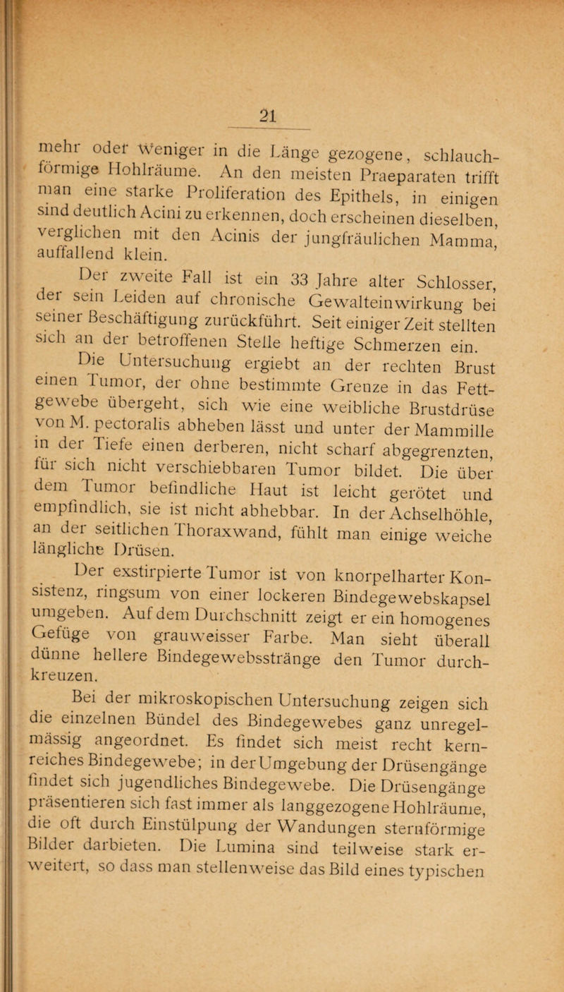 | °^el Wen^er die Länge gezogene, schlauch¬ förmige Hohlräume. An den meisten Praeparaten trifft man eine starke Proliferation des Epithels, in einigen sind deutlich Acini zu erkennen, doch erscheinen dieselben, veiglichen mit den Acinis der jungfräulichen Mamma auffallend klein. Oei zweite Fall ist ein 33 Jahre alter Schlosser, dei sein Leiden auf chronische Gewalteinwirkung bei seinei Beschäftigung zurückführt. Seit einiger Zeit stellten sich an der betroffenen Stelle heftige Schmerzen ein. Die Untersuchung ergiebt an der rechten Brust einen lumor, der ohne bestimmte Grenze in das Fett¬ gewebe übergeht, sich wie eine weibliche Brustdrüse von M. pectoralis abheben lässt und unter derMammille in der Tiefe einen derberen, nicht scharf abgegrenzten, lur sich nicht verschiebbaren Tumor bildet. Die über dem Tumor befindliche Haut ist leicht gerötet und empfindlich, sie ist nicht abhebbar. In der Achselhöhle, an der seitlichen Thoraxwand, fühlt man einige weiche längliche Drüsen. Der exstirpierte Tumor ist von knorpelharter Kon¬ sistenz, lingsum von einer lockeren Bindegewebskapsel umgeben. Auf dem Durchschnitt zeigt er ein homogenes Gefüge von grauweisser Farbe. Man sieht überall dünne hellere Bindegewebsstränge den Tumor durch¬ kreuzen. Bei der mikroskopischen Untersuchung zeigen sich die einzelnen Bündel des Bindegewebes ganz unregel- | mässig angeordnet. Es findet sich meist recht kern- : reiches Bindegewebe; in derUmgebung der Drüsengänge findet sich jugendliches Bindegewebe. Die Drüsengänge piäsentieren sich fast immei als langgezogene Hohlräume, die oft durch Einstülpung der Wandungen sternförmige Bilder darbieten. Die Lumina sind teilweise stark er- \\ eitei t, so dass man stellenweise das Bild eines typischen