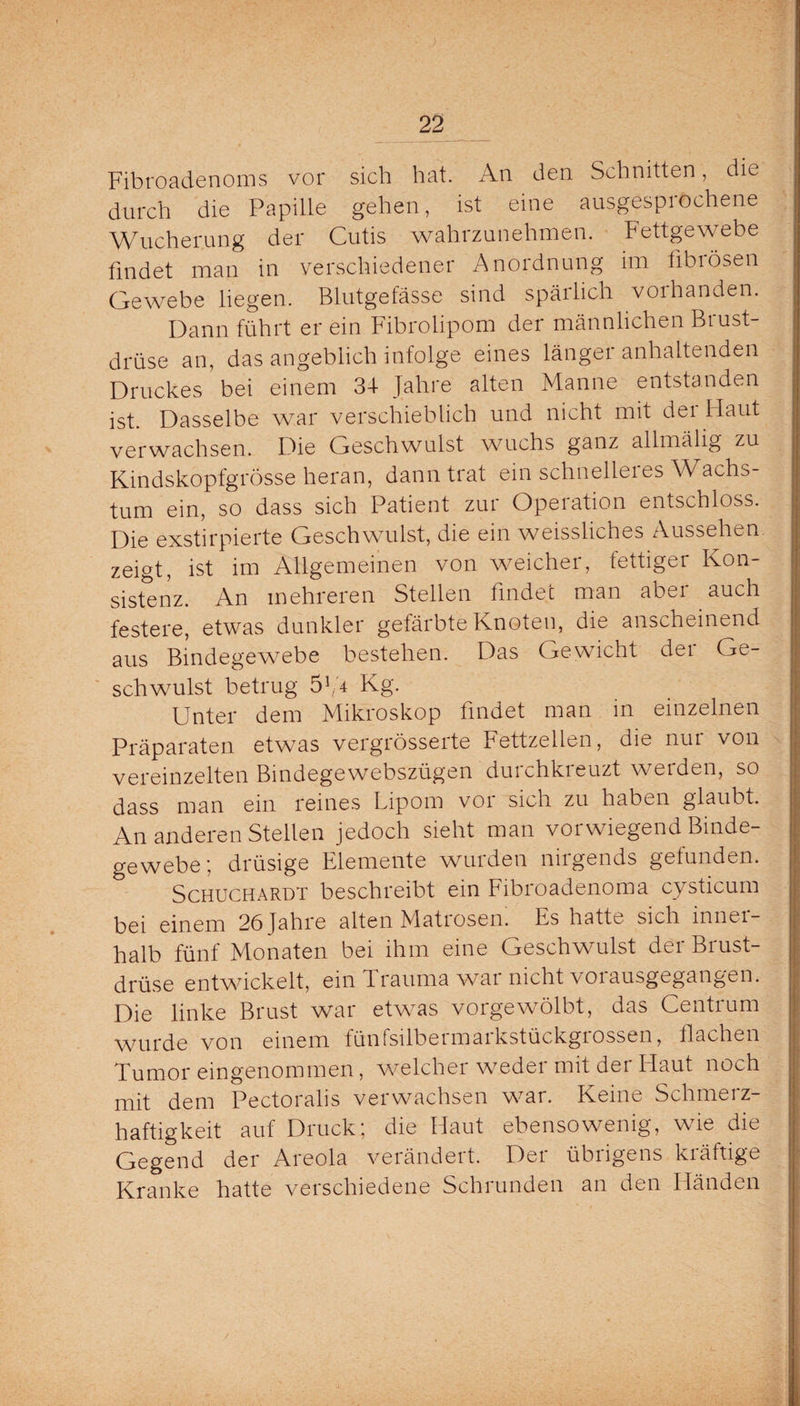 Fibroadenoms vor sich hat. An den Schnitten, die durch die Papille gehen, ist eine ausgesprochene Wucherung der Cutis wahrzunehmen. Fettgewebe findet man in verschiedener Anordnung im fibrösen Gewebe liegen. Blutgefässe sind spärlich voihanden. Dann führt er ein Fibrolipom der männlichen Biust- drüse an, das angeblich infolge eines länger anhaltenden Druckes bei einem 34 Jahre alten Manne entstanden ist. Dasselbe war verschieblich und nicht mit der Haut verwachsen. Die Geschwulst wuchs ganz allmälig zu Kindskopfgrösse heran, dann trat ein schnelleies Wachs¬ tum ein, so dass sich Patient zur Operation entschloss. Die exstirpierte Geschwulst, die ein weissliches Aussehen zeigt, ist im Allgemeinen von weicher, fettiger Kon¬ sistenz. An mehreren Stellen findet man abei auch festere, etwas dunkler gefärbte Knoten, die anscheinend aus Bindegewebe bestehen. Das Gewicht dei Ge¬ schwulst betrug 5V4 Kg. Unter dem Mikroskop findet man in einzelnen Präparaten etwas vergrösserte Fettzellen, die nur von vereinzelten Bmdegewebszügen duichkieuzt weiden, so dass man ein reines Lipom vor sich zu haben glaubt. An anderen Stellen jedoch sieht man vorwiegend Binde¬ gewebe; drüsige Elemente wurden nirgends gefunden. Schuchardt beschreibt ein Fibroadenoma cysticum bei einem 26 fahre alten Matrosen. Es hatte sich innei- halb fünf Monaten bei ihm eine Geschwulst derBiust- drüse entwickelt, ein Trauma war nicht vorausgegangen. Die linke Brust war etwas vorgewölbt, das Centrum Wurde von einem fünfsilbeimaikstückgiossen, flachen Tumor eingenommen, welcher weder mit der Haut noch mit dem Pectoralis verwachsen war. Keine Schmeiz- haftigkeit auf Druck; die Haut ebensowenig, wie die Gegend der Areola verändert. Der übrigens kräftige Kranke hatte verschiedene Schrunden an den Händen