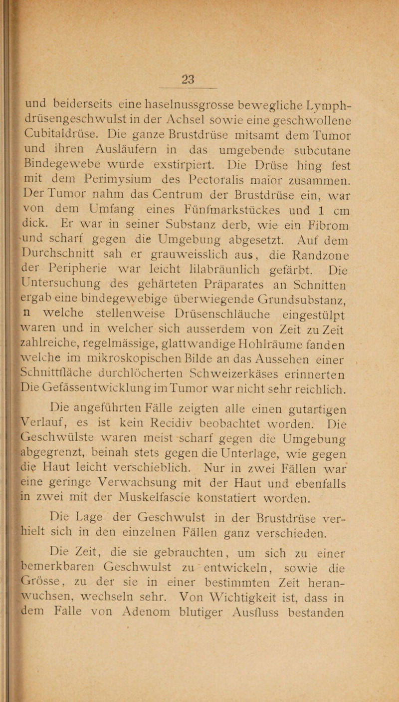 und beiderseits eine haselnussgrosse bewegliche Lymph- drüsengeschwulst in der Achsel sowie eine geschwollene Cubitaldrüse. Die ganze Brustdrüse mitsamt dem Tumor und ihren Ausläufern in das umgebende subcutane Bindegewebe wurde exstirpiert. Die Drüse hing fest mit dem Perimysium des Pectoralis maior zusammen. Der lumor nahm das Centrum der Brustdrüse ein, war von dem Umfang eines Fünfmarkstückes und 1 cm ’ dick. Er war in seiner Substanz derb, wie ein Fibrom •und scharf gegen die Umgebung abgesetzt. Auf dem [Durchschnitt sah er grauweisslich aus, die Randzone der Peripherie war leicht lilabräunlich gefärbt. Die Untersuchung des gehärteten Präparates an Schnitten . ergab eine bindegewebige überwiegende Grundsubstanz, n welche stellenweise Drüsenschläuche eingestülpt waren und in welcher sich ausserdem von Zeit zu Zeit zahlreiche, regelmässige, glattwandige Hohlräume fanden ■welche im mikroskopischen Bilde an das Aussehen einer [Schnittfläche durchlöcherten Schweizerkäses erinnerten ■Die Gefässentwicklung im Tumor war nicht sehr reichlich. Die angeführten Fälle zeigten alle einen gutartigen ■Verlauf, es ist kein Recidiv beobachtet worden. Die Geschwülste waren meist scharf gegen die Umgebung ‘ abgegrenzt, beinah stets gegen die Unterlage, wie gegen ■die Flaut leicht verschieblich. Nur in zwei Fällen war eine geringe Verwachsung mit der Haut und ebenfalls in zwei mit der Muskelfascie konstatiert worden. Die Lage der Geschwulst in der Brustdrüse ver¬ hielt sich in den einzelnen Fällen ganz verschieden. Die Zeit, die sie gebrauchten, um sich zu einer bemerkbaren Geschwulst zu entwickeln, sowie die ■Grösse, zu der sie in einer bestimmten Zeit heran- Iwuchsen, wechseln sehr. Von Wichtigkeit ist, dass in dem Falle von Adenom blutiger Ausfluss bestanden