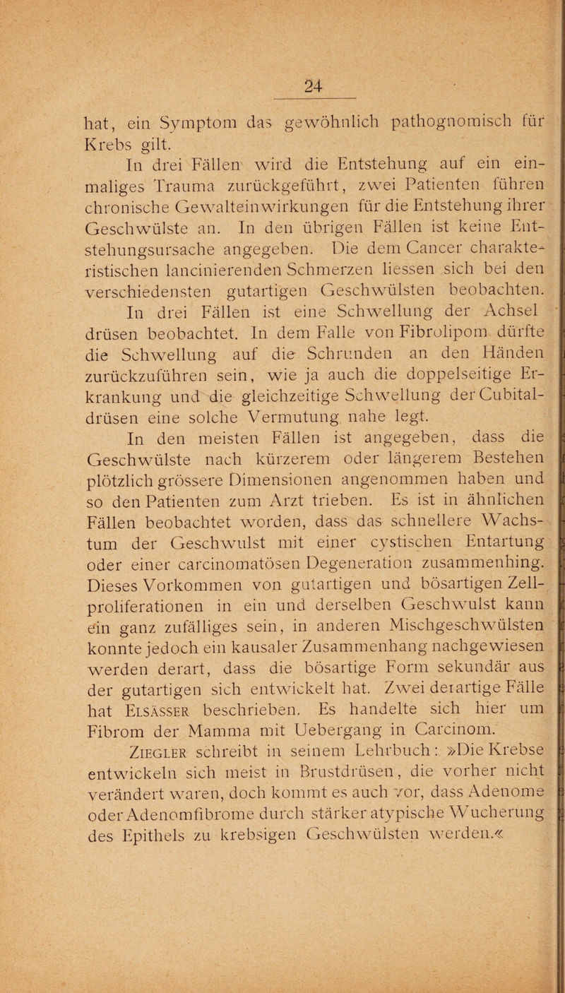 hat, ein Symptom das gewöhnlich pathognomisch für Krebs gilt. In drei Fällen wird die Entstehung auf ein ein¬ maliges Trauma zurückgeführt, zwei Patienten führen chronische Gewalteinwirkungen für die Entstehung ihrer Geschwülste an. In den übrigen Fällen ist keine Ent¬ stehungsursache angegeben. Die dem Cancer charakte¬ ristischen lancinierenden Schmerzen Hessen sich bei den verschiedensten gutartigen Geschwülsten beobachten. In drei Fällen ist eine Schwellung der Achsel drüsen beobachtet. In dem Falle von Fibrolipom dürfte die Schwellung aut die Schrunden an den Händen zurückzuführen sein, wie ja auch die doppelseitige Er¬ krankung und die gleichzeitige Schwellung derCubital- drüsen eine solche Vermutung nahe legt. In den meisten Fällen ist angegeben, dass die Geschwülste nach kürzerem oder längerem Bestehen plötzlich grössere Dimensionen angenommen haben und so den Patienten zum Arzt trieben. Es ist in ähnlichen Fällen beobachtet worden, dass das schnellere Wachs¬ tum der Geschwulst mit einer cystischen Entartung oder einer carcinomatösen Degeneration zusammenhing. Dieses Vorkommen von gutartigen und bösartigen Zell- proliferationen in ein und derselben Geschwmlst kann ein ganz zufälliges sein, in anderen Mischgeschwülsten konnte jedoch ein kausaler Zusammenhang nachgewiesen werden derart, dass die bösartige Form sekundär aus der gutartigen sich entwickelt hat. Zwei derartige Fälle hat Elsässer beschrieben. Es handelte sich hier um Fibrom der Mamma mit Uebergang in Carcinom. Ziegler schreibt in seinem Lehrbuch: »Die Krebse entwickeln sich meist in Brustdrüsen, die vorher nicht verändert waren, doch kommt es auch vor, dass Adenome oder Adenomfibrome durch stärker atypische Wucherung des Epithels zu krebsigen Geschwülsten werden.«