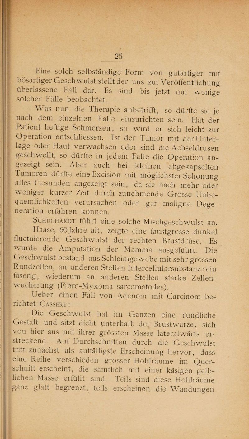 Eine solch selbständige Form von gutartiger mit bösartiger Geschwulst stellt der uns zur Veröffentlichung übeilassene fall dar. Es sind bis jetzt nur wenige solcher Fälle beobachtet. Was nun die Therapie anbetrifft, so dürfte sie je nach dem einzelnen Falle einzurichten sein. Hat der Patient heftige Schmerzen, so wird er sich leicht zur Operation entschlossen. Ist der Tumor mit der Unter¬ lage oder Haut verwachsen oder sind die Achseldrüsen geschwellt, so dürfte in jedem Falle die Operation an¬ gezeigt sein. Aber auch bei kleinen abgekapselten lumoien düifte eine Excision mit möglichster Schonung alles Gesunden angezeigt sein, da sie nach mehr oder weniger kurzer Zeit durch zunehmende Grösse Unbe¬ quemlichkeiten verursachen oder gar maligne Dege¬ neration erfahren können. Schuchardt führt eine solche Mischgeschwulst an. Haase, öOJahre alt, zeigte eine faustgrosse dunkel fluctuierende Geschwulst der rechten Brustdrüse. Es wurde die Amputation der Mamma ausgeführt. Die Geschwulst bestand aus Schleimgewebe mit sehr grossen .1 Rundzellen, an anderen Stellen Intercellularsubstanz rein faserig, wiederum an anderen Stellen starke Zellen- wucherung (Fibro-Myxoma sarcomatodes). Ueber einen Pall von Adenom mit Carcinom be¬ richtet Cassert: Die Geschwulst hat im Ganzen eine rundliche Gestalt und sitzt dicht unterhalb der Brustwarze, sich von hier aus mit ihrer grössten Masse lateralwärts er- I sti eckend. Auf Durchschnitten durch die Geschwulst tiitt zunächst als aulfälligste Erscheinung hervor, dass eine Reihe verschieden grosser Hohlräume im Quer¬ schnitt ei scheint, die sämtlich mit einer käsigen gelb¬ lichen Masse erfüllt sind. Teils sind diese Hohlräume ganz glatt begrenzt, teils erscheinen die Wandungen