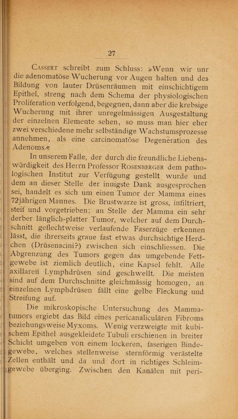 W.1 Cassert schreibt zum Schluss: »Wenn wir unr die adenomatöse W ucherung vor Augen halten und des Bildung von lauter Drüsenräumen mit einschichtigem Epithel, streng nach dem Schema der physiologischen Pi olileiation verfolgend, begegnen, dann aber die krebsige Wucheiung mit ihrer unregelmässigen Ausgestaltung der einzelnen Elemente sehen, so muss man hier eher zwei veischiedene mehr selbständige Wachstumsprozesse annehmen, als eine carcinomatöse Degeneration des Adenoms.« In unserem Falle, der durch die freundliche Eiebens¬ würdigkeit des Herrn Professor Rosenberger dem patho¬ logischen Institut zur Verfügung gestellt wurde und dem an dieser Stelle der innigste Dank ausgesprochen sei, handelt es sich um einen lumor der Mamma eines 72jährigen Mannes. Die Brustwarze ist gross, infiltriert, steil und vorgetrieben; an Stelle der Mamma ein sehr !derber länglich-platter Tumor, welcher auf dem Durch¬ schnitt gellechtweise verlaufende Faserzüge erkennen lässt, die ihrerseits graue fast etwas durchsichtige Herd- chen (Drüsenacini?) zwischen sich einschliessen. Die Abgienzung des Tumors gegen das umgebende Fett¬ gewebe ist ziemlich deutlich, eine Kapsel fehlt. Alle axiHaien Lvmphdrüsen sind geschwellt. Die meisten sind auf dem Durchschnitte gleichmässig homogen, an einzelnen Lymphdrüsen fällt eine gelbe Fleckung und Streifung auf. Die mikroskopische Untersuchung des Mamma- tumois eigiebt das Bild eines pericanaliculären Fibroms beziehungsweise Myxoms. Wenig verzweigte mit kubi¬ schem Epithel ausgekleidete Fubuli erschienen in breiter Schicht umgeben von einem lockeren, faserigen Binde¬ gewebe, welches stellenweise sternförmig verästelte Zellen enthält und da und dort in richtiges Schleim¬ gewebe überging. Zwischen den Kanälen mit peri-
