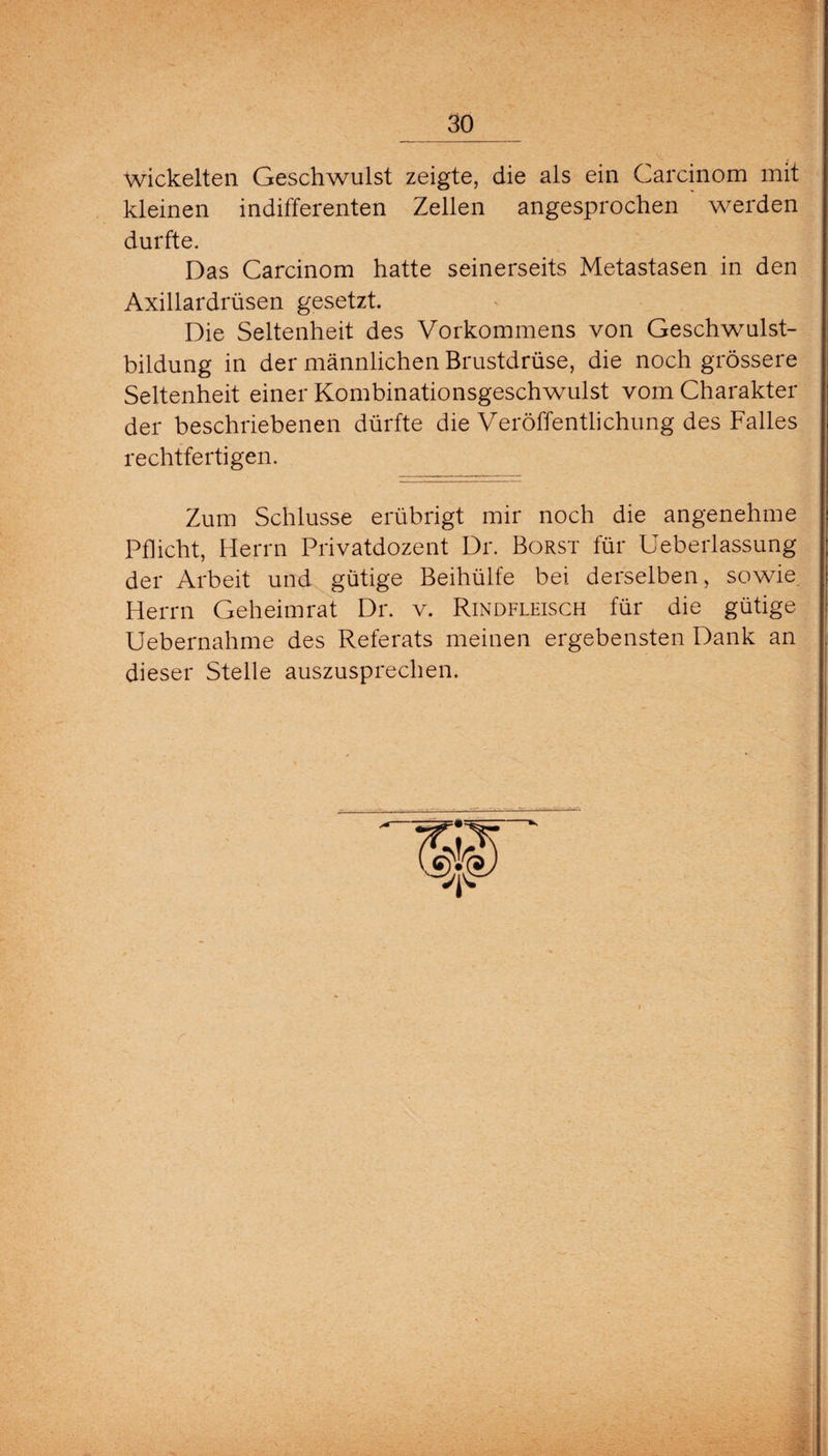 wickelten Geschwulst zeigte, die als ein Carcinom mit kleinen indifferenten Zellen angesprochen werden durfte. Das Carcinom hatte seinerseits Metastasen in den Axillardrüsen gesetzt. Die Seltenheit des Vorkommens von Geschwulst¬ bildung in der männlichen Brustdrüse, die noch grössere Seltenheit einer Kombinationsgeschwulst vom Charakter der beschriebenen dürfte die Veröffentlichung des Falles rechtfertigen. Zum Schlüsse erübrigt mir noch die angenehme Pflicht, Herrn Privatdozent Dr. Borst für Ueberlassung der Arbeit und gütige Beihülfe bei derselben, sowie Herrn Geheimrat Dr. v. Rindfleisch für die gütige Uebernahme des Referats meinen ergebensten Dank an dieser Stelle auszusprechen.