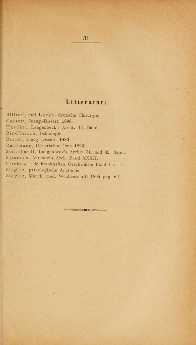 Litteratur: Billroth und Lücke, deutsche Chirurgie. Cassert, Inaug.-Dissert. 1898. Ilaeckel, Langenbeck’s Archiv 47. Band. Rindfleisch, Pathologie. Römer, Inaug.-Dissert. 1880. Rathmann, Dissertation Jena 1890. Schuchardt, Langenbeck’s Archiv 31. und 32. Band. Strudena, Virchow’s Arcli. Band XXXII. Virchow, Die krankhaften Geschwülste Band I u. II. Ziegler, pathologische Anatomie. Ziegler, Münch, med. Wochenschrift 1895 pag. 621.