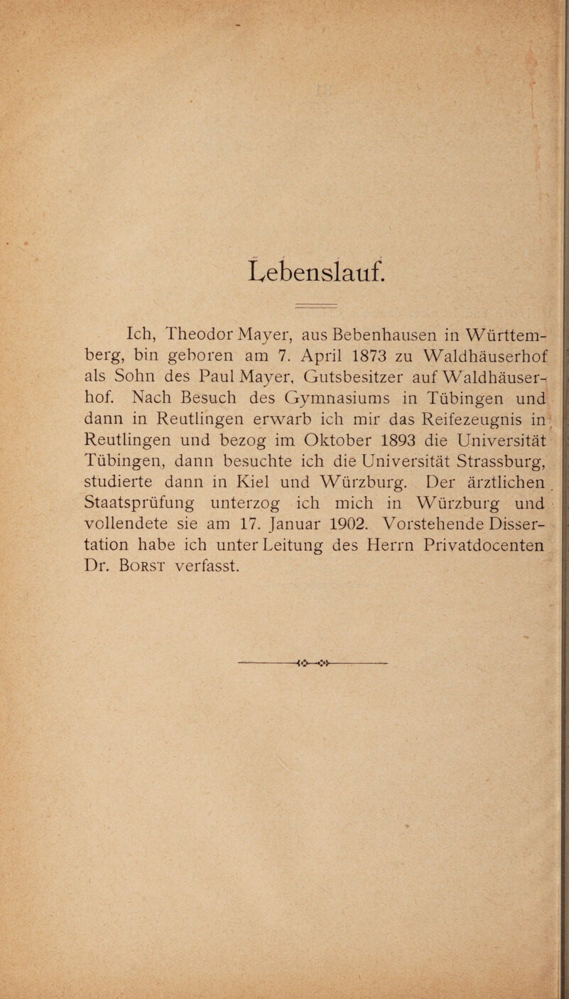 Lebenslauf. Ich, Theodor Mayer, aus Bebenhausen in Württem¬ berg, bin geboren am 7. April 1873 zu Waldhäuserhof als Sohn des Paul Mayer, Gutsbesitzer auf Waldhäuser¬ hof. Nach Besuch des Gymnasiums in Tübingen und dann in Reutlingen erwarb ich mir das Reifezeugnis in Reutlingen und bezog im Oktober 1893 die Universität Tübingen, dann besuchte ich die Universität Strassburg, studierte dann in Kiel und Würzburg. Der ärztlichen Staatsprüfung unterzog ich mich in Würzburg und vollendete sie am 17. Januar 1902. Vorstehende Disser¬ tation habe ich unter Leitung des Herrn Privatdocenten Dr. Borst verfasst.