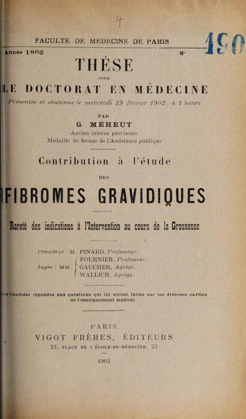 t FACULTE DK MEDECINE DE KAKIS Année 1 002 NT' 1 THESE POUR U K I) O C T 0 \\ A T K N M E I) E <1 I N E Présenté? et soutenue le mercredi Î9 février 1902, à 1 heure PAH G MÉHEUT Ancien interne provisoire Médaille de bronze de l’Assistance publique | Contribution à l’étude DES IFIBROMES GRAVIDIQUES Rareté des indications à l’Intervention au cours de la Grossesse Président M. PINARD, Professeur. I FOURNIER, Professeur. Juges : MM. J GAUCHER, Agrège. ( WALLICH, Agrégé. Le Candidat répondra aux questions qui lui seront faites sur les diverses parties de l’enseignement medical P A R I S V I G 0 T FRÈRES, ÉDITEURS 23, PLACE DE l’école-de-médecine, 23 1902