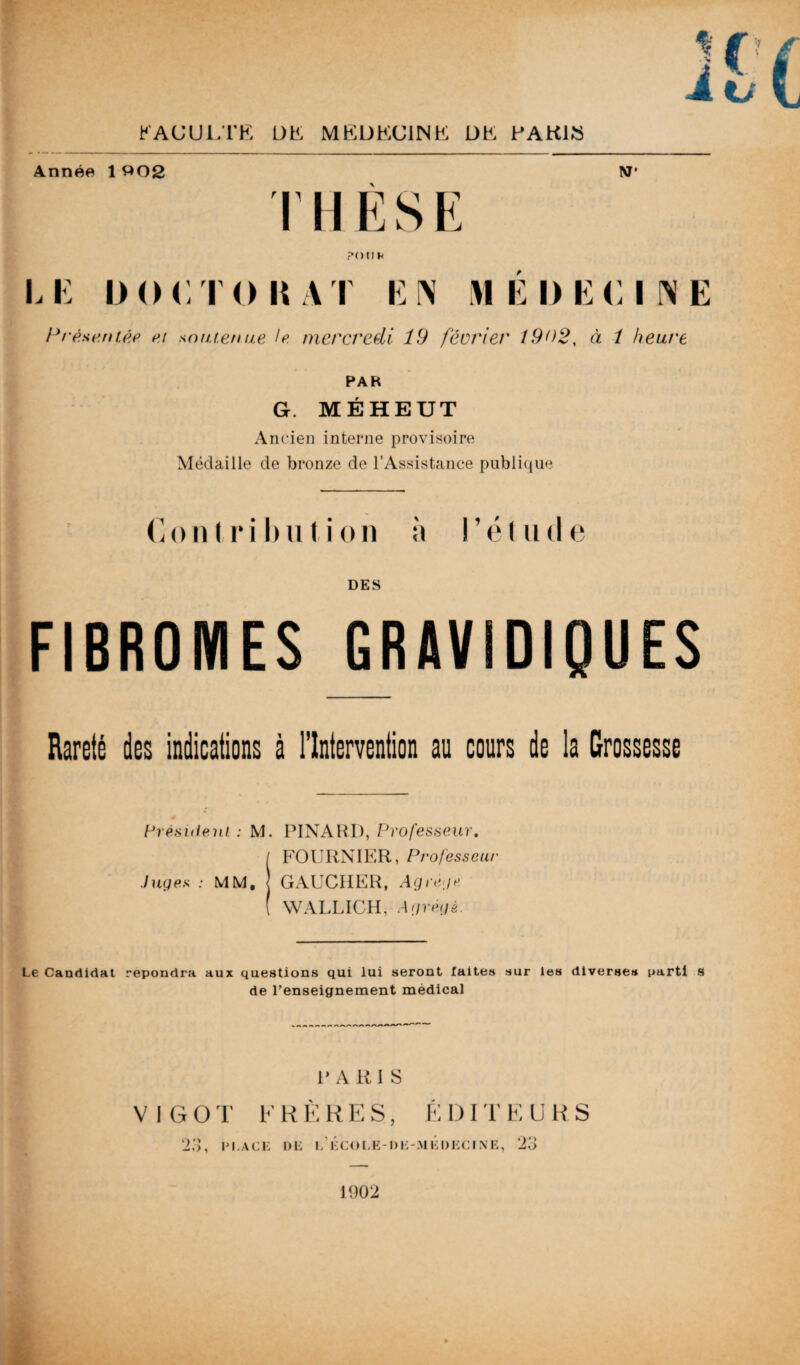 Année 1 302 W* THÈSE P (HJ K LE DOCTORAT EN MÉDECINE Présentée et soutenue le mercredi 19 février 1902, à / heure PAR G. MÉHEUT Ancien interne provisoire Médaille de bronze de l'Assistance publique Contribution à l’étude DES FIBROMES GRAVIDIQUES Rareté des indications à l’Intervention au cours de la Grossesse Président. : M. PINARD, Professeur. / FOURNIER, Professeur Juges : MM, j GAUCHER, Agrège ( WALLICH, Agrégé. Le Candidat répondra aux questions qui lui seront faites sur les diverse» parti s de l'enseignement médical P A R I S VIGOT FRÈRES, ÉDITEURS 23, place de i/ école -de-médecine, 23 1902
