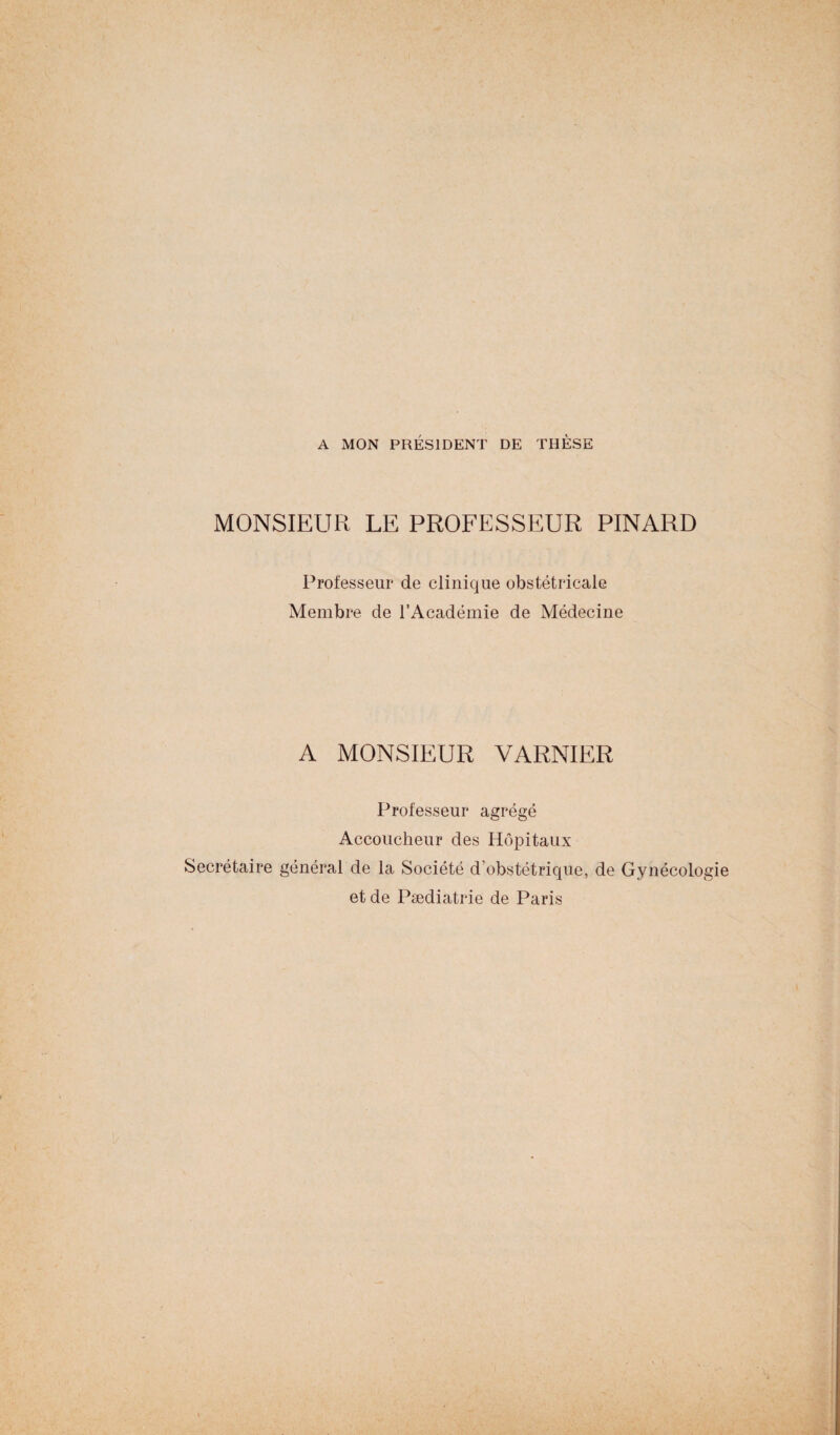 A MON PRÉSIDENT DE THÈSE MONSIEUR LE PROFESSEUR PINARD Professeur de clinique obstétricale Membre de l’Académie de Médecine A MONSIEUR VARNIER Professeur agrégé Accoucheur des Hôpitaux Secrétaire général de la Société d’obstétrique, de Gynécologie et de Pædiatrie de Paris