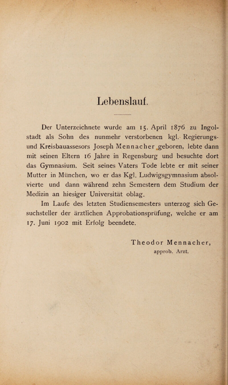 Lebenslauf. Der Unterzeichnete wurde am 15. April 1876 zu Ingol¬ stadt als Sohn des nunmehr verstorbenen kgl. Regierungs¬ und Kreisbauassesors Joseph Mennacher geboren, lebte dann mit seinen Eltern 16 Jahre in Regensburg und besuchte dort das Gymnasium. Seit seines Vaters Tode lebte er mit seiner Mutter in München, wo er das Kgl. Ludwigsgymnasium absol¬ vierte und dann während zehn Semestern dem Studium der Medizin an hiesiger Universität oblag. Im Laufe des letzten Studiensemesters unterzog sich Ge¬ suchsteller der ärztlichen Approbationsprüfung, welche er am 17. Juni 1902 mit Erfolg beendete. Theodor Mennacher, approb. Arzt.