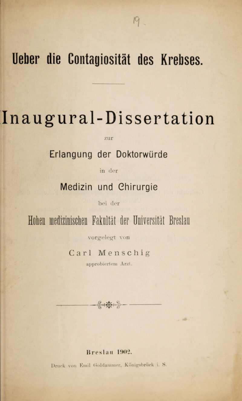 lieber die Contagiosität des Krebses. In aug ural-Dissertation 7.ur Erlangung der Doktorwürde in der Medizin und Chirurgie bei der vorgfeleg't von Carl Menschig approbiertem Arzt. Breslau 190*2. Druck von Emil (Toldammer. Künigsbriick i. S.