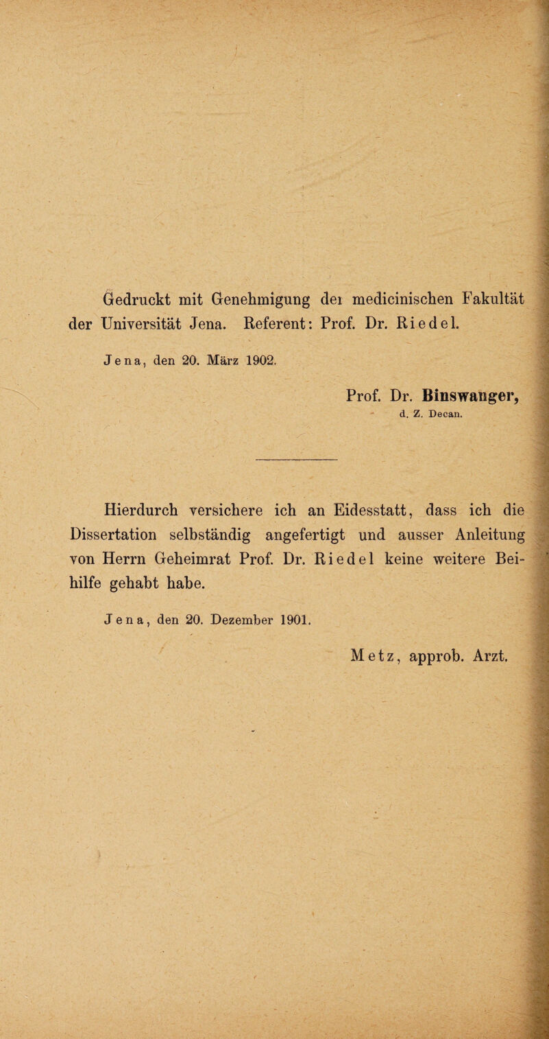 Gedruckt mit Genehmigung der medicinisclien Fakultät der Universität Jena. Referent: Prof. Dr. Riedel. Jena, den 20. März 1902. Prof. Dr. Binswanger, d. Z. Deean. Hierdurch versichere ich an Eidesstatt, dass ich die Dissertation selbständig angefertigt und ausser Anleitung von Herrn Geheimrat Prof. Dr. Riedel keine weitere Bei¬ hilfe gehabt habe. Jena, den 20. Dezember 1901. Metz, approb. Arzt.