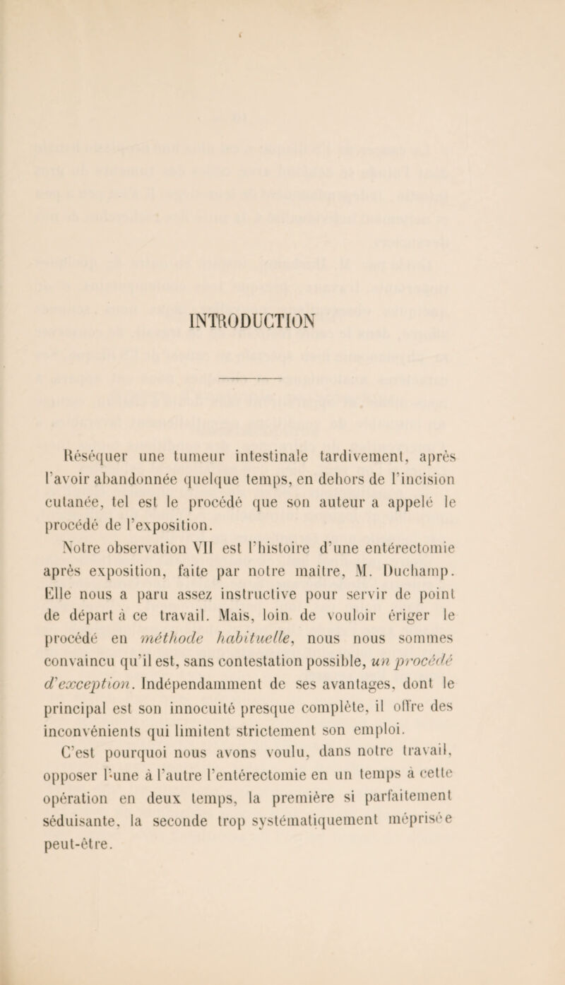 INTRODUCTION Réséquer une tumeur intestinale tardivement, après l'avoir abandonnée quelque temps, en dehors de 1‘incision cutanée, tel est le procédé que son auteur a appelé le procédé de l’exposition. Votre observation VII est l’histoire d'une entérectomie après exposition, faite par notre maître, M. Duchamp. Ulle nous a paru assez instructive pour servir de point de départ à ce travail. Mais, loin de vouloir ériger le procédé en méthode habituelle, nous nous sommes convaincu qu’il est, sans contestation possible, un procédé d'exception. Indépendamment de ses avantages, dont le principal est son innocuité presque complète, il offre des inconvénients qui limitent strictement son emploi. C’est pourquoi nous avons voulu, dans notre travail, opposer hune à l’autre l’entérectomie en un temps a cette opération en deux temps, la première si parfaitement séduisante, la seconde trop systématiquement méprisée peut-être.